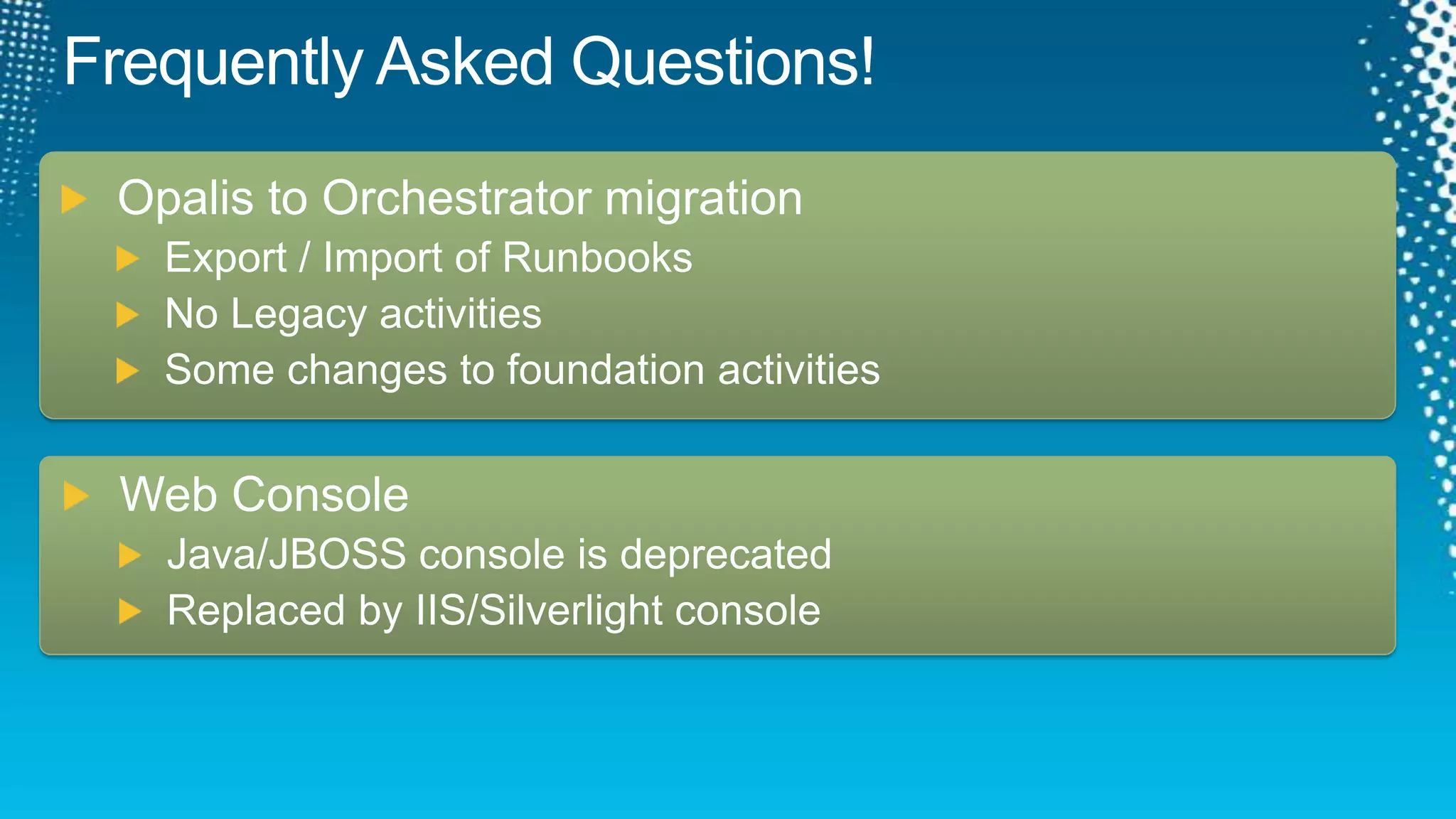 Frequently Asked Questions!Opalis to Orchestrator migrationExport / Import of RunbooksNo Legacy activitiesSome changes to foundation activitiesWeb ConsoleJava/JBOSS console is deprecatedReplaced by IIS/Silverlight console