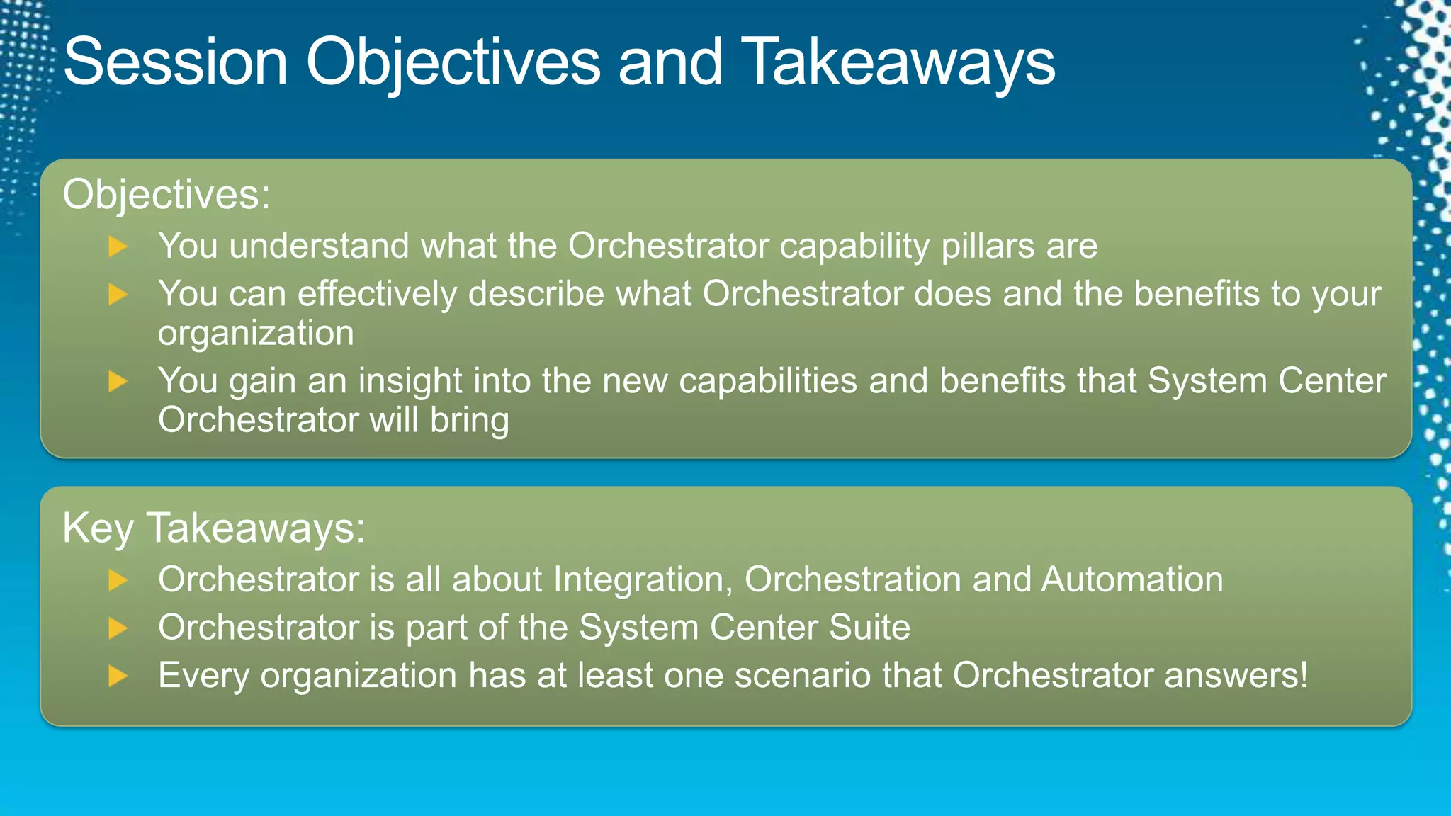 Session Objectives and TakeawaysObjectives:You understand what the Orchestrator capability pillars areYou can effectively describe what Orchestrator does and the benefits to your organizationYou gain an insight into the new capabilities and benefits that System Center Orchestrator will bringKey Takeaways:Orchestrator is all about Integration, Orchestration and AutomationOrchestrator is part of the System Center SuiteEvery organization has at least one scenario that Orchestrator answers!