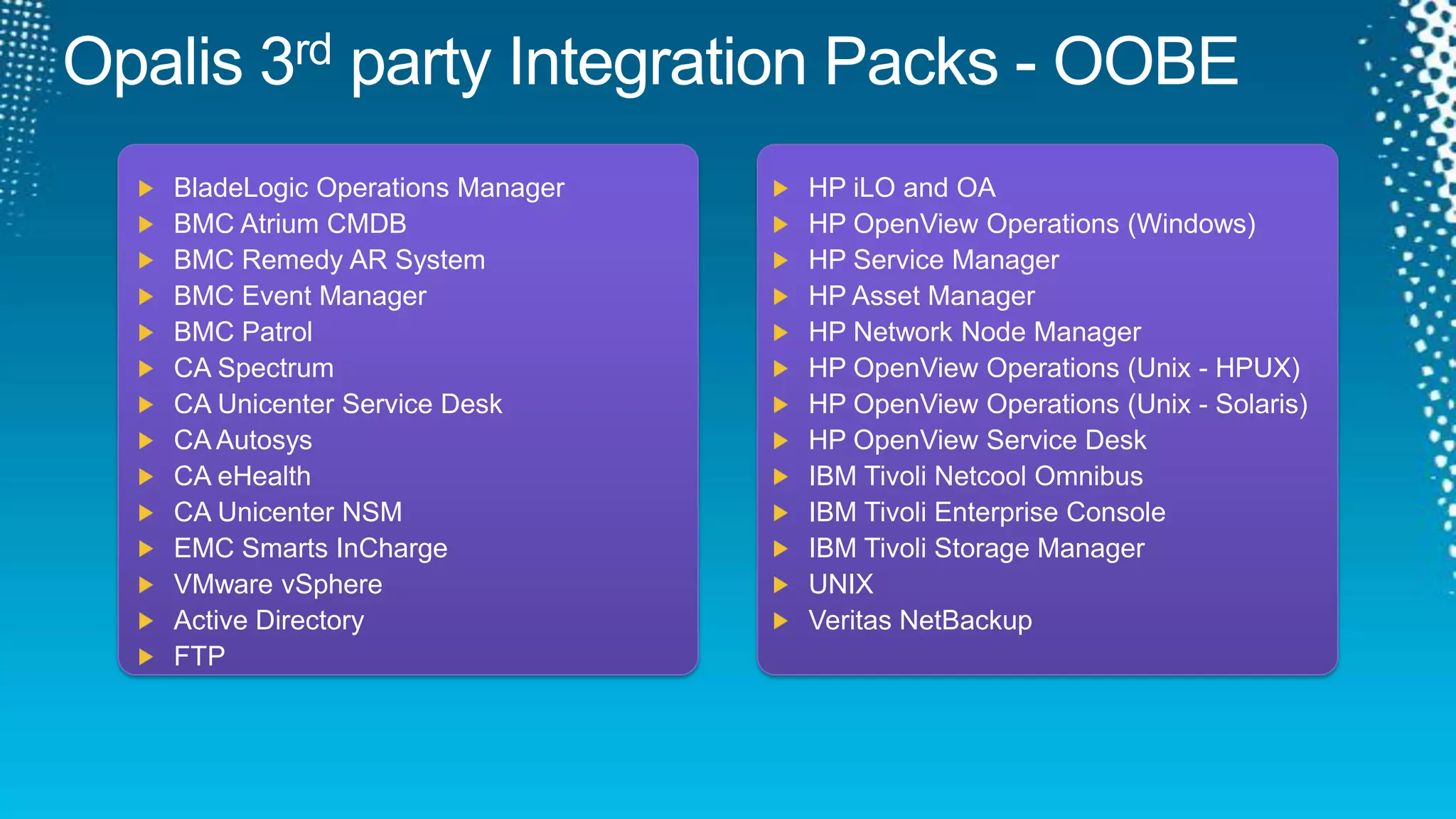 Opalis 3rd party Integration Packs - OOBEHP iLO and OAHP OpenView Operations (Windows)HP Service ManagerHP Asset ManagerHP Network Node ManagerHP OpenView Operations (Unix - HPUX)HP OpenView Operations (Unix - Solaris)HP OpenView Service DeskIBM Tivoli Netcool OmnibusIBM Tivoli Enterprise ConsoleIBM Tivoli Storage ManagerUNIXVeritasNetBackupBladeLogic Operations ManagerBMC Atrium CMDBBMC Remedy AR SystemBMC Event ManagerBMC PatrolCA SpectrumCA Unicenter Service DeskCA AutosysCA eHealthCA Unicenter NSMEMC Smarts InChargeVMware vSphereActive DirectoryFTP
