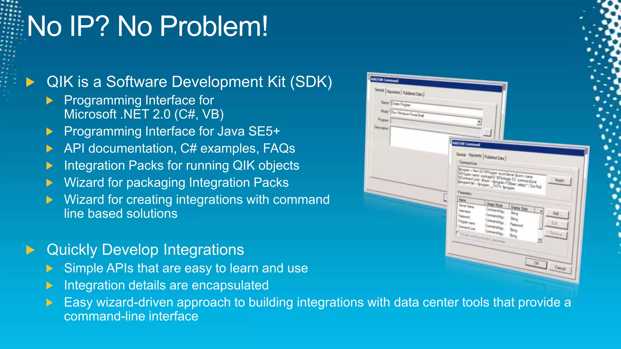 QIK is a Software Development Kit (SDK)Programming Interface for Microsoft .NET 2.0 (C#, VB)Programming Interface for Java SE5+API documentation, C# examples, FAQsIntegration Packs for running QIK objectsWizard for packaging Integration PacksWizard for creating integrations with command line based solutionsQuickly Develop IntegrationsSimple APIs that are easy to learn and useIntegration details are encapsulated Easy wizard-driven approach to building integrations with data center tools that provide a command-line interfaceNo IP? No Problem!