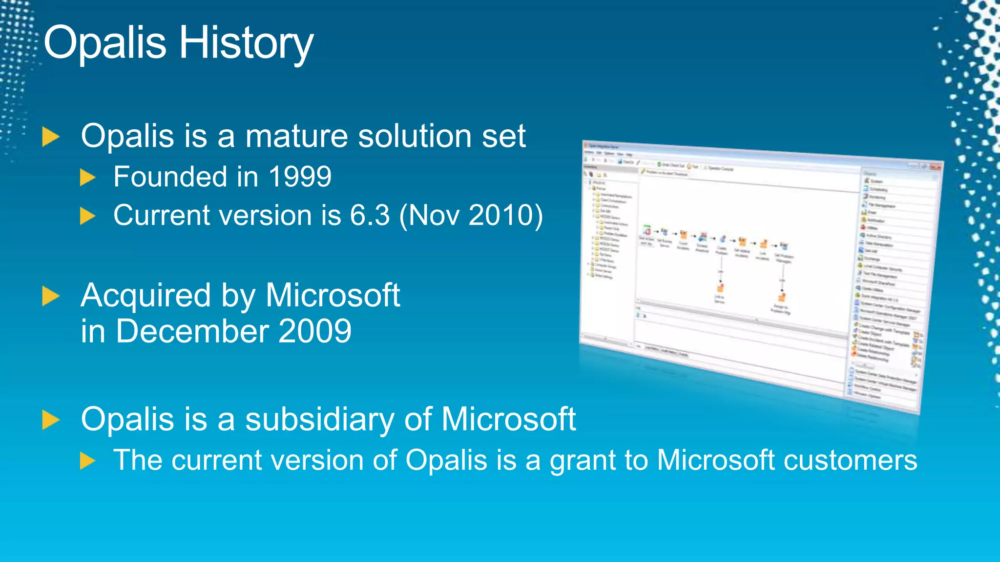 Opalis HistoryOpalis is a mature solution setFounded in 1999Current version is 6.3 (Nov 2010)Acquired by Microsoft in December 2009Opalis is a subsidiary of MicrosoftThe current version of Opalis is a grant to Microsoft customers
