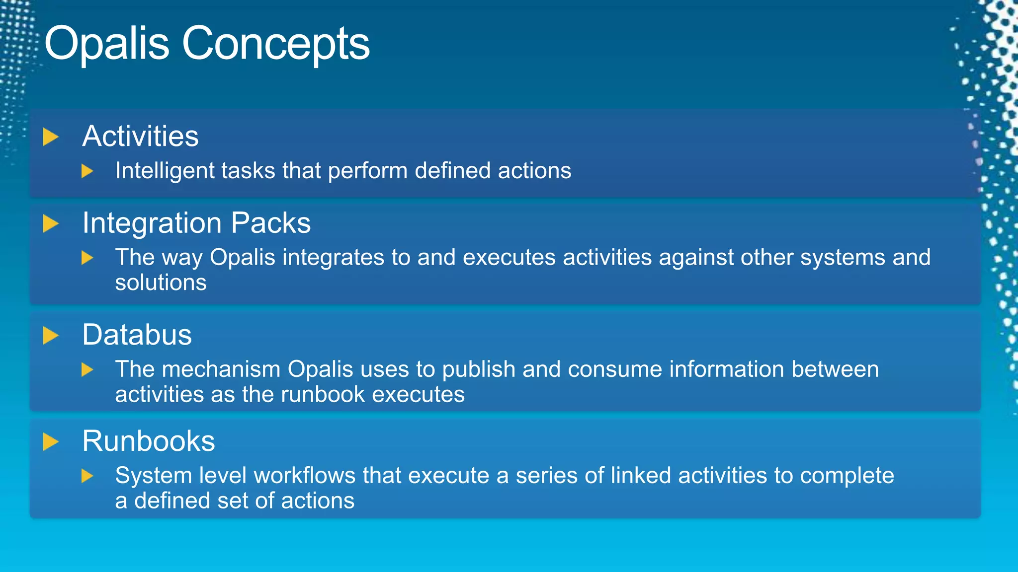 Opalis ConceptsActivitiesIntelligent tasks that perform defined actionsIntegration PacksThe way Opalis integrates to and executes activities against other systems and solutionsDatabusThe mechanism Opalis uses to publish and consume information between activities as the runbook executesRunbooksSystem level workflows that execute a series of linked activities to completea defined set of actions 