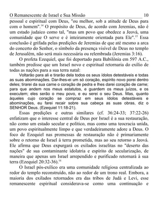 O Remanescente de Israel e Sua Missão                                 10
pessoal e espiritual com Deus, "ou melhor, sob a atitude de Deus para
com o homem".14 O propósito de Deus, de acordo com Jeremias, não é
um estado judaico como tal, "mas um povo que obedece a Jeová, uma
comunidade que O serve e é inteiramente orientada para Ele".15 Essa
conclusão é grifada pelas predições de Jeremias de que até mesmo a arca
do concerto do Senhor, o símbolo da presença visível de Deus no templo
de Jerusalém, não será mais necessária ou relembrada (Jeremias 3:16).
     O profeta Ezequiel, que foi deportado para Babilônia em 597 A.C.,
também predisse que um Israel novo e espiritual retornaria do exílio de
todas as nações para a sua terra natal:
     Voltarão para ali e tirarão dela todos os seus ídolos detestáveis e todas
as suas abominações. Dar-lhes-ei um só coração, espírito novo porei dentro
deles; tirarei da sua carne o coração de pedra e lhes darei coração de carne;
para que andem nos meus estatutos, e guardem os meus juízos, e os
executem; eles serão o meu povo, e eu serei o seu Deus. Mas, quanto
àqueles cujo coração se compraz em seus ídolos detestáveis e
abominações, eu farei recair sobre sua cabeça as suas obras, diz o
SENHOR Deus. (Ezequiel 11:18-21).
      Essas predições e outras similares (cf. 36:24-33; 37:22-26)
enfatizam que o interesse central de Deus por Israel é a sua restauração,
não como um estado secular e político, mas como uma teocracia unida,
um povo espiritualmente limpo e que verdadeiramente adore a Deus. O
foco de Ezequiel nas promessas de restauração não é primariamente
sobre o retorno de Israel à terra prometida, mas ao seu retorno a Jeová.
Ele afirma que Deus expurgará os exilados israelitas no "deserto das
nações" de sua contaminante idolatria e espírito de secularização, de
maneira que apenas um Israel arrependido e purificado retornará à sua
terra (Ezequiel 20:32-36).16
      O Israel pós-exílico era uma comunidade religiosa centralizada ao
redor do templo reconstruído, não ao redor de um trono real. Embora, a
maioria dos exilados retornados era das tribos de Judá e Levi, esse
remanescente espiritual considerava-se como uma continuação e
 