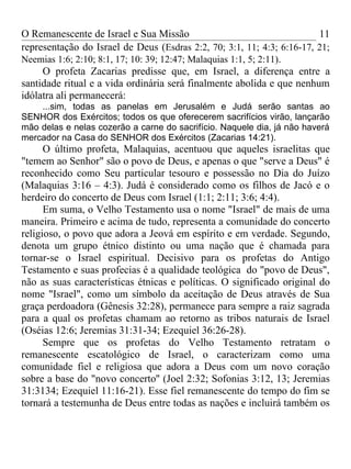 O Remanescente de Israel e Sua Missão                                   11
representação do Israel de Deus (Esdras 2:2, 70; 3:1, 11; 4:3; 6:16-17, 21;
Neemias 1:6; 2:10; 8:1, 17; 10: 39; 12:47; Malaquias 1:1, 5; 2:11).
     O profeta Zacarias predisse que, em Israel, a diferença entre a
santidade ritual e a vida ordinária será finalmente abolida e que nenhum
idólatra ali permanecerá:
    ...sim, todas as panelas em Jerusalém e Judá serão santas ao
SENHOR dos Exércitos; todos os que oferecerem sacrifícios virão, lançarão
mão delas e nelas cozerão a carne do sacrifício. Naquele dia, já não haverá
mercador na Casa do SENHOR dos Exércitos (Zacarias 14:21).
      O último profeta, Malaquias, acentuou que aqueles israelitas que
"temem ao Senhor" são o povo de Deus, e apenas o que "serve a Deus" é
reconhecido como Seu particular tesouro e possessão no Dia do Juízo
(Malaquias 3:16 – 4:3). Judá é considerado como os filhos de Jacó e o
herdeiro do concerto de Deus com Israel (1:1; 2:11; 3:6; 4:4).
      Em suma, o Velho Testamento usa o nome "Israel" de mais de uma
maneira. Primeiro e acima de tudo, representa a comunidade do concerto
religioso, o povo que adora a Jeová em espírito e em verdade. Segundo,
denota um grupo étnico distinto ou uma nação que é chamada para
tornar-se o Israel espiritual. Decisivo para os profetas do Antigo
Testamento e suas profecias é a qualidade teológica do "povo de Deus",
não as suas características étnicas e políticas. O significado original do
nome "Israel", como um símbolo da aceitação de Deus através de Sua
graça perdoadora (Gênesis 32:28), permanece para sempre a raiz sagrada
para a qual os profetas chamam ao retorno as tribos naturais de Israel
(Oséias 12:6; Jeremias 31:31-34; Ezequiel 36:26-28).
      Sempre que os profetas do Velho Testamento retratam o
remanescente escatológico de Israel, o caracterizam como uma
comunidade fiel e religiosa que adora a Deus com um novo coração
sobre a base do "novo concerto'' (Joel 2:32; Sofonias 3:12, 13; Jeremias
31:3134; Ezequiel 11:16-21). Esse fiel remanescente do tempo do fim se
tornará a testemunha de Deus entre todas as nações e incluirá também os
 