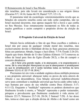 O Remanescente de Israel e Sua Missão                               12
não israelitas, pois não levará em consideração a sua origem étnica
(Zacarias 9:7; 14:16; Isaías 66:19; Daniel 7:27; 12:1-3).
     O panorama total da escatologia veterotestamentária revela que as
bênçãos do concerto israelita como um todo serão cumpridas, não no
Israel nacional descrente, mas apenas naquele fiel a Jeová e que confia
no Seu Messias. Esse remanescente incorporará os fiéis de todas as
nações gentílicas e assim cumprirá o propósito divino da eleição de
Israel.

              O Propósito Universal da Eleição de Israel

      Moisés havia enfatizado o fato de que Deus escolheu e redimiu a
Israel não por causa de qualquer virtude moral dos israelitas, mas
exclusivamente devido à fidelidade divina às Suas graciosas promessas
feitas aos patriarcas Abraão, Isaque e Jacó (Deut. 7:7-9; Êxodo 2:24-25).
Aquele que tirara Abraão de Ur dos Caldeus (Gênesis 15:7) removeu as
tribos de Israel para fora do Egito (Êxodo 20:2), a fim de cumprir o
concerto abraâmico:
    ...de ti farei uma grande nação, e te abençoarei, e te engrandecerei o
nome. Sê tu uma bênção! Abençoarei os que te abençoarem e amaldiçoarei
os que te amaldiçoarem; em ti serão benditas todas as famílias da terra
(Gênesis 12:2-3; cf. 22:17-18; 26:4).17
      Precisamos ter em vista a unidade orgânica dessa múltipla promessa
e seu propósito universal: abençoar todos os povos da terra através de
Abraão e sua descendência. Essa bênção universal indubitavelmente
serve para contrafazer a maldição universal que havia caído sobre toda a
raça humana por causa de sua rebelião contra Deus (Gênesis 3:17;
4:11-12). Enquanto a "maldição" representa os poderes destrutivos que
finalmente levarão à morte, a "bênção" representa o poder restaurador,
próspero e prevalecente que finalmente conduzirá à vida eterna (cf.
Gênesis 22:17; Números 23:7-10, 20-24; 2 Samuel 7:29). À luz desse
fato, torna-se claro que a eleição divina de Abrão e de Israel como um
 
