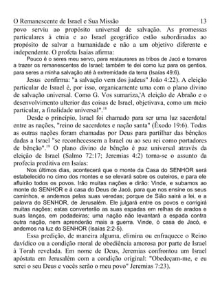 O Remanescente de Israel e Sua Missão                          13
povo serviu ao propósito universal de salvação. As promessas
particulares à etnia e ao Israel geográfico estão subordinadas ao
propósito de salvar a humanidade e não a um objetivo diferente e
independente. O profeta Isaías afirma:
      Pouco é o seres meu servo, para restaurares as tribos de Jacó e tornares
a trazer os remanescentes de Israel; também te dei como luz para os gentios,
para seres a minha salvação até à extremidade da terra (Isaías 49:6).
     Jesus confirma: "a salvação vem dos judeus" João 4:22). A eleição
particular de Israel é, por isso, organicamente uma com o plano divino
de salvação universal. Como G. Vos sumariza,'A eleição de Abraão e o
desenvolvimento ulterior das coisas de Israel, objetivava, como um meio
particular, a finalidade universal".18
     Desde o princípio, Israel foi chamado para ser uma luz sacerdotal
entre as nações, "reino de sacerdotes e nação santa" (Êxodo 19:6). Todas
as outras nações foram chamadas por Deus para partilhar das bênçãos
dadas a Israel "se reconhecessem a Israel ou ao seu rei como portadores
de bênção".19 O plano divino de bênção è paz universal através da
eleição de Israel (Salmo 72:17; Jeremias 4:2) torna-se o assunto da
profecia preditiva em Isaías:
      Nos últimos dias, acontecerá que o monte da Casa do SENHOR será
estabelecido no cimo dos montes e se elevará sobre os outeiros, e para ele
afluirão todos os povos. Irão muitas nações e dirão: Vinde, e subamos ao
monte do SENHOR e á casa do Deus de Jacó, para que nos ensine os seus
caminhos, e andemos pelas suas veredas; porque de Sião sairá a lei, e a
palavra do SENHOR, de Jerusalém. Ele julgará entre os povos e corrigirá
muitas nações; estas converterão as suas espadas em relhas de arados e
suas lanças, em podadeiras; uma nação não levantará a espada contra
outra nação, nem aprenderão mais a guerra. Vinde, ò casa de Jacó, e
andemos na luz do SENHOR (Isaías 2:2-5).
      Essa predição, de maneira alguma, elimina ou enfraquece o Reino
davídico ou a condição moral de obediência amorosa por parte de Israel
à Torah revelada. Em nome de Deus, Jeremias confrontou um Israel
apóstata em Jerusalém com a condição original: "Obedeçam-me, e eu
serei o seu Deus e vocês serão o meu povo" Jeremias 7:23).
 