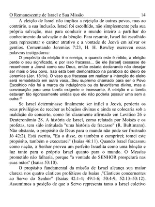 O Remanescente de Israel e Sua Missão                                   14
     A eleição de Israel não implica a rejeição de outros povos, mas ao
contrário, a sua inclusão. Israel foi escolhido, não simplesmente pela sua
própria salvação, mas para conduzir o mundo inteiro a partilhar do
conhecimento da salvação e da bênção. Para resumir, Israel foi escolhido
para representar o caráter atrativo e a vontade de Jeová em salvar os
gentios. Comentando Jeremias 7:23, H. H. Rowley escreveu essas
palavras instigadoras:
     O propósito da eleição é o serviço, e quando este é retido, a eleição
perde o seu significado, e por isso fracassa... Se ele [Israel] cessasse de
reconhecer a Jeová como seu Deus, então estaria declarando não desejar
ser mais o Seu povo. Isso está bem demonstrado na parábola do oleiro de
Jeremias (Jer. 18:1v). O vaso que fracassa em realizar a intenção do oleiro
será remodelado em outro vaso...Seu supremo chamado para ser o Povo
Escolhido não foi a marca da indulgência ou do favoritismo divino, mas a
convocação para uma tarefa exigente e incessante. A eleição e a tarefa
estavam tão rigorosamente unidas que ele não poderia possuir uma sem a
outra.20
     Se Israel determinasse finalmente ser infiel a Jeová, perderia os
seus privilégios de receber as bênçãos divinas e ainda se colocaria sob a
maldição do concerto, como foi claramente afirmado em Levítico 26 e
Deuteronômio 28. A história de Israel, como relatada por Moisés e os
profetas, tem sido intitulada "uma história de fracasso" (R. Bultimann).
Não obstante, o propósito de Deus para o mundo não pode ser frustrado
Jó 42:2). Está escrito, "Eu o disse, eu também o cumprirei; tomei este
propósito, também o executarei" (Isaías 46:11). Quando Israel fracassou
como nação, o Senhor proveu um perfeito Israelita como uma bênção e
luz tanto para o próprio Israel quanto para o mundo. O Messias
prometido não falharia, porque "a vontade do SENHOR prosperará nas
suas mãos'' (Isaías 53:10).
     O propósito fundamental da missão de Israel alcança sua maior
clareza nos quatro cânticos proféticos de Isaías ,"Cânticos concernentes
ao Servo do Senhor" (Isaías 42:1-4; 49:1-6; 50:4-9; 52:13–53:12).
Assumimos a posição de que o Servo representa tanto o Israel coletivo
 