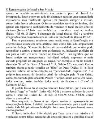 O Remanescente de Israel e Sua Missão                                     15
quanto o israelita representativo em quem o povo de Israel foi
incorporado. Israel como um todo foi chamado para ser uma comunidade
missionária, mas finalmente apenas Um provaria cumprir a missão,
como Isaías havia esboçado. O Servo escolhido serviria ao Senhor, não
apenas em espalhar o conhecimento do verdadeiro Deus até aos confins
da terra (Isaías 42:1-4), mas também em reconduzir Israel ao Senhor
(Isaías 49:5-6). O Servo é chamado de Israel (Isaías 49:3) e também
imaginado como possuindo uma missão em função deste (Isaías 49:5-6).
      Para o pensamento moderno, essa tensão entre a identificação e a
diferenciação estabelece uma antítese, mas como tem sido amplamente
reconhecido hoje, "O conceito hebreu de personalidade corporativa pode
reconciliar a ambos e passar sem explanação ou indicação explícita de
um para o outro em uma fluidez de transição".21 Isto significa que no
Israel antigo um representante individual poderia expressar o mais
elevado propósito de um grupo ou nação. Por exemplo, o rei em Israel é
chamado "filho" de Deus (2 Samuel 7:14; Salmo 2:7); enquanto Oséias
também chama a nação israelita de "filho" de Deus (Oséias 11:1). Esse
conceito hebreu de representação ou "personalidade corporativa" é o
próprio fundamento da doutrina cristã de salvação pela fé em Cristo,
como proclamado pelo apóstolo Paulo: '"Porque, assim como, em Adão,
todos morrem, assim também todos serão vivificados em Cristo" (1
Coríntios 15:22).
      O profeta Isaías faz distinção entre um Israel literal, que é um servo
de Jeová "cego" e "mudo" (Isaías 42:19-20) e o servo sofredor de Jeová
como o Israel fiel (Isaías 42:1-4; 49;1-6; 50:4-9; 52:13–53:12). Como
observa um erudito:
     Mas enquanto o Servo é em algum sentido o representante ou
incorporação de Israel, é distinto da nação como um todo, para a qual a sua
missão é de fato primeiramente dirigida, bem como (daí para frente) para o
mundo gentílico.22
     O Servo individual é fortalecido por Deus para a sua missão e é
vindicado contra falsas acusações da oposição judaica e gentílica (Isaías
 