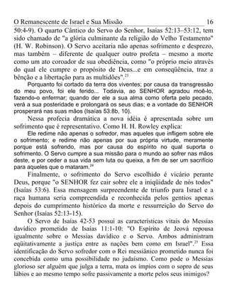 O Remanescente de Israel e Sua Missão                              16
50:4-9). O quarto Cântico do Servo do Senhor, Isaías 52:13–53:12, tem
sido chamado de "a glória culminante da religião do Velho Testamento"
(H. W. Robinson). O Servo aceitaria não apenas sofrimento e desprezo,
mas também – diferente de qualquer outro profeta – mesmo a morte
como um ato coroador de sua obediência, como "o próprio meio através
do qual ele cumpre o propósito de Deus...e em conseqüência, traz a
bênção e a libertação para as multidões".23
     Porquanto foi cortado da terra dos viventes; por causa da transgressão
do meu povo, foi ele ferido... Todavia, ao SENHOR agradou moê-lo,
fazendo-o enfermar; quando der ele a sua alma como oferta pelo pecado,
verá a sua posteridade e prolongará os seus dias; e a vontade do SENHOR
prosperará nas suas mãos (Isaías 53:8b, 10).
     Nessa profecia dramática a nova idéia é apresentada sobre um
sofrimento que é representativo. Como H. H. Rowley explica:
      Ele redime não apenas o sofredor, mas aqueles que infligem sobre ele
o sofrimento; e redime não apenas por sua própria virtude, meramente
porque está sofrendo, mas por causa do espírito no qual suporta o
sofrimento. O Servo cumpre a sua missão para o mundo ao sofrer nas mãos
deste, e por ceder a sua vida sem luta ou queixa, a fim de ser um sacrifício
para aqueles que o mataram.24
      Finalmente, o sofrimento do Servo escolhido é vicário perante
Deus, porque "o SENHOR fez cair sobre ele a iniqüidade de nós todos"
(Isaías 53:6). Essa mensagem surpreendente de triunfo para Israel e a
raça humana seria compreendida e reconhecida pelos gentios apenas
depois do cumprimento histórico da morte e ressurreição do Servo do
Senhor (Isaías 52:13-15).
      O Servo de Isaías 42-53 possui as características vitais do Messias
davídico prometido de Isaías 11:1-10: "O Espírito de Jeová repousa
igualmente sobre o Messias davídico e o Servo. Ambos administram
eqüitativamente a justiça entre as nações bem como em Israel".25 Essa
identificação do Servo sofredor com o Rei messiânico prometido nunca foi
concebida como uma possibilidade no judaísmo. Como pode o Messias
glorioso ser alguém que julga a terra, mata os ímpios com o sopro de seus
lábios e ao mesmo tempo sofre passivamente a morte pelos seus inimigos?
 
