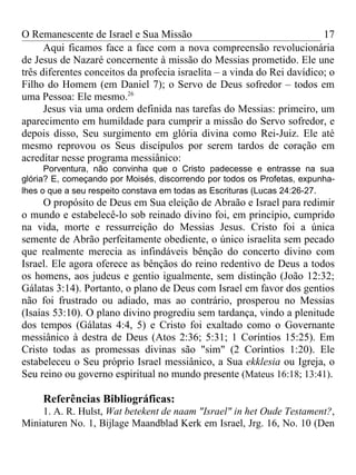 O Remanescente de Israel e Sua Missão                                    17
      Aqui ficamos face a face com a nova compreensão revolucionária
de Jesus de Nazaré concernente à missão do Messias prometido. Ele une
três diferentes conceitos da profecia israelita – a vinda do Rei davídico; o
Filho do Homem (em Daniel 7); o Servo de Deus sofredor – todos em
uma Pessoa: Ele mesmo.26
      Jesus via uma ordem definida nas tarefas do Messias: primeiro, um
aparecimento em humildade para cumprir a missão do Servo sofredor, e
depois disso, Seu surgimento em glória divina como Rei-Juiz. Ele até
mesmo reprovou os Seus discípulos por serem tardos de coração em
acreditar nesse programa messiânico:
      Porventura, não convinha que o Cristo padecesse e entrasse na sua
glória? E, começando por Moisés, discorrendo por todos os Profetas, expunha-
lhes o que a seu respeito constava em todas as Escrituras (Lucas 24:26-27.
      O propósito de Deus em Sua eleição de Abraão e Israel para redimir
o mundo e estabelecê-lo sob reinado divino foi, em princípio, cumprido
na vida, morte e ressurreição do Messias Jesus. Cristo foi a única
semente de Abrão perfeitamente obediente, o único israelita sem pecado
que realmente merecia as infindáveis bênção do concerto divino com
Israel. Ele agora oferece as bênçãos do reino redentivo de Deus a todos
os homens, aos judeus e gentio igualmente, sem distinção (João 12:32;
Gálatas 3:14). Portanto, o plano de Deus com Israel em favor dos gentios
não foi frustrado ou adiado, mas ao contrário, prosperou no Messias
(Isaías 53:10). O plano divino progrediu sem tardança, vindo a plenitude
dos tempos (Gálatas 4:4, 5) e Cristo foi exaltado como o Governante
messiânico à destra de Deus (Atos 2:36; 5:31; 1 Coríntios 15:25). Em
Cristo todas as promessas divinas são "sim" (2 Coríntios 1:20). Ele
estabeleceu o Seu próprio Israel messiânico, a Sua ekklesia ou Igreja, o
Seu reino ou governo espiritual no mundo presente (Mateus 16:18; 13:41).

     Referências Bibliográficas:
    1. A. R. Hulst, Wat betekent de naam "Israel" in het Oude Testament?,
Miniaturen No. 1, Bijlage Maandblad Kerk em Israel, Jrg. 16, No. 10 (Den
 