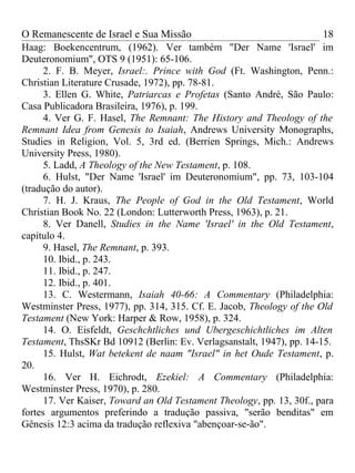 O Remanescente de Israel e Sua Missão                                  18
Haag: Boekencentrum, (1962). Ver também "Der Name 'Israel' im
Deuteronomium", OTS 9 (1951): 65-106.
      2. F. B. Meyer, Israel:. Prince with God (Ft. Washington, Penn.:
Christian Literature Crusade, 1972), pp. 78-81.
      3. Ellen G. White, Patriarcas e Profetas (Santo André, São Paulo:
Casa Publicadora Brasileira, 1976), p. 199.
      4. Ver G. F. Hasel, The Remnant: The History and Theology of the
Remnant Idea from Genesis to Isaiah, Andrews University Monographs,
Studies in Religion, Vol. 5, 3rd ed. (Berrien Springs, Mich.: Andrews
University Press, 1980).
      5. Ladd, A Theology of the New Testament, p. 108.
      6. Hulst, "Der Name 'Israel' im Deuteronomium", pp. 73, 103-104
(tradução do autor).
      7. H. J. Kraus, The People of God in the Old Testament, World
Christian Book No. 22 (London: Lutterworth Press, 1963), p. 21.
      8. Ver Danell, Studies in the Name 'Israel' in the Old Testament,
capítulo 4.
      9. Hasel, The Remnant, p. 393.
      10. Ibid., p. 243.
      11. Ibid., p. 247.
      12. Ibid., p. 401.
      13. C. Westermann, Isaiah 40-66: A Commentary (Philadelphia:
Westminster Press, 1977), pp. 314, 315. Cf. E. Jacob, Theology of the Old
Testament (New York: Harper & Row, 1958), p. 324.
      14. O. Eisfeldt, Geschchtliches und Ubergeschichtliches im Alten
Testament, ThsSKr Bd 10912 (Berlin: Ev. Verlagsanstalt, 1947), pp. 14-15.
      15. Hulst, Wat betekent de naam "Israel" in het Oude Testament, p.
20.
      16. Ver H. Eichrodt, Ezekiel: A Commentary (Philadelphia:
Westminster Press, 1970), p. 280.
      17. Ver Kaiser, Toward an Old Testament Theology, pp. 13, 30f., para
fortes argumentos preferindo a tradução passiva, "serão benditas" em
Gênesis 12:3 acima da tradução reflexiva "abençoar-se-ão".
 