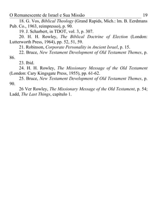 O Remanescente de Israel e Sua Missão                                 19
     18. G. Vos, Biblical Theology (Grand Rapids, Mich.: lm. B. Eerdmans
Pub. Co., 1963, reimpresso), p. 90.
     19. J. Scharbert, in TDOT, vol. 3, p. 307.
     20. H. H. Rowley, The Biblical Doctrine of Election (London:
Lutterworth Press, 1964), pp. 52, 51, 59.
     21. Robinson, Corporate Personality in Ancient Israel, p. 15.
     22. Bruce, New Testament Development of Old Testament Themes, p.
86.
     23. Ibid.
     24. H. H. Rowley, The Missionary Message of the Old Testament
(London: Cary Kingsgate Press, 1955), pp. 61-62.
     25. Bruce, New Testament Development of Old Testament Themes, p.
90.
     26 Ver Rowley, The Missionary Message of the Old Testament, p. 54;
Ladd, The Last Things, capítulo 1.
 