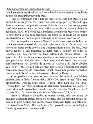 O Remanescente de Israel e Sua Missão                                  2
relacionamento espiritual de Jacó com Jeová e o representa reconciliado
através da graça perdoadora de Deus.
     Tem-se enfatizado que a luta de Jacó foi iniciada por Deus e a sua
vitória foi o progresso "da resistência para o apego", significando que
Jacó abandonara sua própria auto-suficiência e autodefesa ao apegar-se
confiantemente ao Anjo de Deus, a fim de receber a garantia divina de
aceitação.2 E. G. White explica a mudança do nome de Jacó como segue:
"Como prova de que fora perdoado, seu nome foi mudado de um nome
que lembrava seu pecado, para outro que comemorava sua vitória".3
     Em outras palavras, o nome "Israel", desde o começo, simboliza um
relacionamento pessoal de reconciliação com Deus. O restante das
Escrituras nunca perde de vista a raiz sagrada desse nome. De fato, Deus
queria repetir a Sua iniciativa de lutar com o homem em todos os
israelitas que descenderam de Jacó. Através do profeta Oséias, Ele
apresenta a luta de Jacó e a total confiança em Jeová como um exemplo
que precisa ser imitado pelas tribos apóstatas de Israel que estavam
confiando mais nos cavalos de guerra da Assíria e do Egito (Oséias
12:3-6; 14:1-3). Isto é, a luta de Jacó com Deus é colocada por Oséias
como um protótipo do verdadeiro Israel, como um padrão normativo
para a casa de Israel, a fim de tornar-se o Israel de Deus.
     O propósito divino para o povo israelita foi indicado por Moisés
quando disse a faraó, "Assim diz o SENHOR: Israel é meu filho, meu
primogênito. Digo-te, pois: deixa ir meu filho, para que me sirva''
(Êxodo 4:22). As tribos israelitas são chamadas para adorar ao Senhor, o
Santo, de acordo com a Sua vontade revelada. Eles são "Israel, seu povo"
(Êxodo 18:1), "a comunidade do Senhor" (Números 20:4, NIV).
     Israel é diferente de todas as outras nações, não por causa de
qualquer qualidade étnica, moral ou política, mas unicamente porque foi
escolhido pelo Senhor para receber Suas promessas feitas aos patriarcas
(Deuteronômio 7:6-9). Deus redimiu a Seu povo do cativeiro no Egito a
fim de ligá-lo exclusivamente a Si:
 