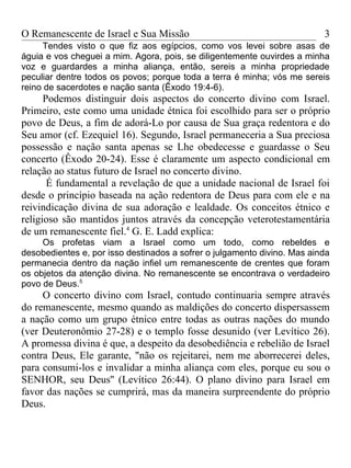 O Remanescente de Israel e Sua Missão                                     3
     Tendes visto o que fiz aos egípcios, como vos levei sobre asas de
águia e vos cheguei a mim. Agora, pois, se diligentemente ouvirdes a minha
voz e guardardes a minha aliança, então, sereis a minha propriedade
peculiar dentre todos os povos; porque toda a terra é minha; vós me sereis
reino de sacerdotes e nação santa (Êxodo 19:4-6).
      Podemos distinguir dois aspectos do concerto divino com Israel.
Primeiro, este como uma unidade étnica foi escolhido para ser o próprio
povo de Deus, a fim de adorá-Lo por causa de Sua graça redentora e do
Seu amor (cf. Ezequiel 16). Segundo, Israel permaneceria a Sua preciosa
possessão e nação santa apenas se Lhe obedecesse e guardasse o Seu
concerto (Êxodo 20-24). Esse é claramente um aspecto condicional em
relação ao status futuro de Israel no concerto divino.
       É fundamental a revelação de que a unidade nacional de Israel foi
desde o princípio baseada na ação redentora de Deus para com ele e na
reivindicação divina de sua adoração e lealdade. Os conceitos étnico e
religioso são mantidos juntos através da concepção veterotestamentária
de um remanescente fiel.4 G. E. Ladd explica:
     Os profetas viam a Israel como um todo, como rebeldes e
desobedientes e, por isso destinados a sofrer o julgamento divino. Mas ainda
permanecia dentro da nação infiel um remanescente de crentes que foram
os objetos da atenção divina. No remanescente se encontrava o verdadeiro
povo de Deus.5
     O concerto divino com Israel, contudo continuaria sempre através
do remanescente, mesmo quando as maldições do concerto dispersassem
a nação como um grupo étnico entre todas as outras nações do mundo
(ver Deuteronômio 27-28) e o templo fosse desunido (ver Levítico 26).
A promessa divina é que, a despeito da desobediência e rebelião de Israel
contra Deus, Ele garante, "não os rejeitarei, nem me aborrecerei deles,
para consumi-los e invalidar a minha aliança com eles, porque eu sou o
SENHOR, seu Deus'' (Levítico 26:44). O plano divino para Israel em
favor das nações se cumprirá, mas da maneira surpreendente do próprio
Deus.
 