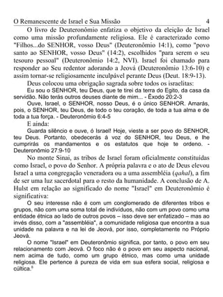 O Remanescente de Israel e Sua Missão                                   4
     O livro de Deuteronômio enfatiza o objetivo da eleição de Israel
como uma missão profundamente religiosa. Ele é caracterizado como
"Filhos...do SENHOR, vosso Deus" (Deuteronômio 14:1), como "povo
santo ao SENHOR, vosso Deus" (14:2), escolhidos "para serem o seu
tesouro pessoal" (Deuteronômio 14:2, NVI). Israel foi chamado para
responder ao Seu redentor adorando a Jeová (Deuteronômio 13:6-10) e
assim tornar-se religiosamente inculpável perante Deus (Deut. 18:9-13).
     Deus colocou uma obrigação sagrada sobre todos os israelitas:
      Eu sou o SENHOR, teu Deus, que te tirei da terra do Egito, da casa da
servidão. Não terás outros deuses diante de mim... - Êxodo 20:2-3
      Ouve, Israel, o SENHOR, nosso Deus, é o único SENHOR. Amarás,
pois, o SENHOR, teu Deus, de todo o teu coração, de toda a tua alma e de
toda a tua força. - Deuteronômio 6:4-5
     E ainda:
    Guarda silêncio e ouve, ó Israel! Hoje, vieste a ser povo do SENHOR,
teu Deus. Portanto, obedecerás á voz do SENHOR, teu Deus, e lhe
cumprirás os mandamentos e os estatutos que hoje te ordeno. -
Deuteronômio 27:9-10
     No monte Sinai, as tribos de Israel foram oficialmente constituídas
como Israel, o povo do Senhor. A própria palavra e o ato de Deus elevou
Israel a uma congregação veneradora ou a uma assembléia (qahal), a fim
de ser uma luz sacerdotal para o resto da humanidade. A conclusão de A.
Hulst em relação ao significado do nome "Israel" em Deuteronômio é
significativa:
      O seu interesse não é com um conglomerado de diferentes tribos e
grupos, não com uma soma total de indivíduos, não com um povo como uma
entidade étnica ao lado de outros povos – isso deve ser enfatizado – mas ao
invés disso, com a "assembléia", a comunidade religiosa que encontra a sua
unidade na palavra e na lei de Jeová, por isso, completamente no Próprio
Jeová.
      O nome "Israel" em Deuteronômio significa, por tanto, o povo em seu
relacionamento com Jeová. O foco não é o povo em seu aspecto nacional,
nem acima de tudo, como um grupo étnico, mas como uma unidade
religiosa. Ele pertence á pureza de vida em sua esfera social, religiosa e
cúltica.6
 