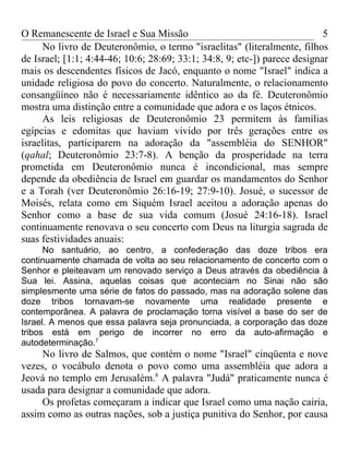 O Remanescente de Israel e Sua Missão                                      5
     No livro de Deuteronômio, o termo "israelitas" (literalmente, filhos
de Israel; [1:1; 4:44-46; 10:6; 28:69; 33:1; 34:8, 9; etc-]) parece designar
mais os descendentes físicos de Jacó, enquanto o nome "Israel" indica a
unidade religiosa do povo do concerto. Naturalmente, o relacionamento
consangüíneo não é necessariamente idêntico ao da fé. Deuteronômio
mostra uma distinção entre a comunidade que adora e os laços étnicos.
     As leis religiosas de Deuteronômio 23 permitem às famílias
egípcias e edomitas que haviam vivido por três gerações entre os
israelitas, participarem na adoração da "assembléia do SENHOR"
(qahal; Deuteronômio 23:7-8). A benção da prosperidade na terra
prometida em Deuteronômio nunca é incondicional, mas sempre
depende da obediência de Israel em guardar os mandamentos do Senhor
e a Torah (ver Deuteronômio 26:16-19; 27:9-10). Josué, o sucessor de
Moisés, relata como em Siquém Israel aceitou a adoração apenas do
Senhor como a base de sua vida comum (Josué 24:16-18). Israel
continuamente renovava o seu concerto com Deus na liturgia sagrada de
suas festividades anuais:
      No santuário, ao centro, a confederação das doze tribos era
continuamente chamada de volta ao seu relacionamento de concerto com o
Senhor e pleiteavam um renovado serviço a Deus através da obediência à
Sua lei. Assina, aquelas coisas que aconteciam no Sinai não são
simplesmente uma série de fatos do passado, mas na adoração solene das
doze tribos tornavam-se novamente uma realidade presente e
contemporânea. A palavra de proclamação torna visível a base do ser de
Israel. A menos que essa palavra seja pronunciada, a corporação das doze
tribos está em perigo de incorrer no erro da auto-afirmação e
autodeterminação.7
     No livro de Salmos, que contém o nome "Israel" cinqüenta e nove
vezes, o vocábulo denota o povo como uma assembléia que adora a
Jeová no templo em Jerusalém.8 A palavra "Judá" praticamente nunca é
usada para designar a comunidade que adora.
     Os profetas começaram a indicar que Israel como uma nação cairia,
assim como as outras nações, sob a justiça punitiva do Senhor, por causa
 