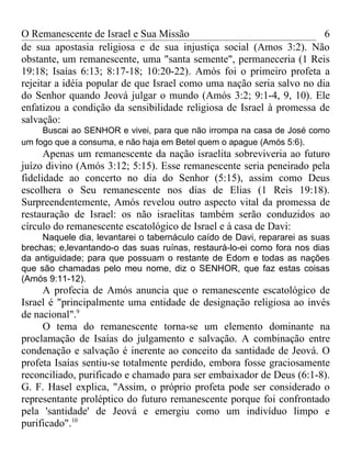 O Remanescente de Israel e Sua Missão                                  6
de sua apostasia religiosa e de sua injustiça social (Amos 3:2). Não
obstante, um remanescente, uma "santa semente", permaneceria (1 Reis
19:18; Isaías 6:13; 8:17-18; 10:20-22). Amós foi o primeiro profeta a
rejeitar a idéia popular de que Israel como uma nação seria salvo no dia
do Senhor quando Jeová julgar o mundo (Amós 3:2; 9:1-4, 9, 10). Ele
enfatizou a condição da sensibilidade religiosa de Israel à promessa de
salvação:
     Buscai ao SENHOR e vivei, para que não irrompa na casa de José como
um fogo que a consuma, e não haja em Betel quem o apague (Amós 5:6).
      Apenas um remanescente da nação israelita sobreviveria ao futuro
juízo divino (Amós 3:12; 5:15). Esse remanescente seria peneirado pela
fidelidade ao concerto no dia do Senhor (5:15), assim como Deus
escolhera o Seu remanescente nos dias de Elias (1 Reis 19:18).
Surpreendentemente, Amós revelou outro aspecto vital da promessa de
restauração de Israel: os não israelitas também serão conduzidos ao
círculo do remanescente escatológico de Israel e à casa de Davi:
     Naquele dia, levantarei o tabernáculo caído de Davi, repararei as suas
brechas; e,levantando-o das suas ruínas, restaurá-lo-ei como fora nos dias
da antiguidade; para que possuam o restante de Edom e todas as nações
que são chamadas pelo meu nome, diz o SENHOR, que faz estas coisas
(Amós 9:11-12).
     A profecia de Amós anuncia que o remanescente escatológico de
Israel é "principalmente uma entidade de designação religiosa ao invés
de nacional".9
     O tema do remanescente torna-se um elemento dominante na
proclamação de Isaías do julgamento e salvação. A combinação entre
condenação e salvação é inerente ao conceito da santidade de Jeová. O
profeta Isaías sentiu-se totalmente perdido, embora fosse graciosamente
reconciliado, purificado e chamado para ser embaixador de Deus (6:1-8).
G. F. Hasel explica, "Assim, o próprio profeta pode ser considerado o
representante proléptico do futuro remanescente porque foi confrontado
pela 'santidade' de Jeová e emergiu como um indivíduo limpo e
purificado".10
 