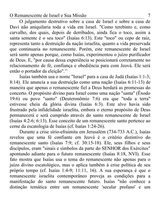 O Remanescente de Israel e Sua Missão                                    7
      O julgamento destrutivo sobre a casa de Israel e sobre a casa de
Davi não aniquilaria toda a vida em Israel. "Como terebinto e, como
carvalho, dos quais, depois de derribados, ainda fica o toco, assim a
santa semente é o seu toco" (Isaías 6:13). Este "toco" ou cepo de raiz,
representa tanto a destruição da nação israelita, quanto a vida preservada
que continuaria no remanescente. Porém, este remanescente de Israel
será santo apenas porque, como Isaías, experimentou o juízo purificador
de Deus. E, "por causa dessa experiência se posicionará corretamente no
relacionamento de fé, confiança e obediência para com Jeová. Ele será
então o portador da eleição".11
      Isaías também usa o nome "Israel" para a casa de Judá (Isaías 1:1-3;
8:14). Ele anuncia a sua destruição como uma nação (Isaías 6:11-13) de
maneira que apenas o remanescente fiel a Deus herdará as promessas do
concerto. O propósito divino para Israel como uma nação "santa" (Êxodo
19:6) ou povo "santo" (Deuteronômio 7:6) era que "toda a terra"
estivesse cheia da glória divina (Isaías 6:3). Este alvo havia sido
frustrado pela infidelidade israelita, embora o eterno propósito de Deus
permanecerá e será cumprido através do santo remanescente de Israel
(Isaías 4:2-6; 6:13). Esse conceito de um remanescente santo pertence ao
cerne da escatologia de Isaías (cf. Isaías 1:24-26).
      Durante a crise sírio-efraimita em Jerusalém (734-733 A.C.), Isaías
revelou que uma fé confiante em Jeová é o critério distintivo do
remanescente santo (Isaías 7:9; cf. 30:15-18). Ele, seus filhos e seus
discípulos, eram "sinais e símbolos da parte do SENHOR dos Exércitos"
apontando adiante para o futuro remanescente (Isaías 8:18, NVI). Esse
fato mostra que Isaías usa o tema do remanescente não apenas para o
juízo divino escatológico, mas o aplica também à crise política de seu
próprio tempo (cf. Isaías 1:4-9; 11:11, 16). A sua esperança é que o
remanescente israelita contemporâneo proveja as condições para a
manifestação do santo remanescente futuro. Isaías "não conhece a
distinção temática entre um remanescente 'secular profano' e um
 