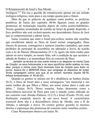 O Remanescente de Israel e Sua Missão                                      8
             12
'teológico'." Ele usa a questão do remanescente apenas em um sentido
teológico-religioso, tanto para o seu tempo quanto para o futuro.
      Mais do que as palavras de qualquer outro profeta, as profecias
preditivas de Isaías dos capítulos 40-66 figuram como as grandes
promessas de restauração israelita depois do exílio assírio-babilônico.
Nessas garantias acumuladas da reunião de Israel da grande dispersão, o
foco profético não está exclusivamente nos descendentes físicos de Jacó
que se comprometeram a adorar Jeová.
      Isaías visualiza que entre o Israel pós-exílico, muitos não israelitas
que escolheram adorar ao Deus de Israel seriam congregados. Duas
classes de pessoas, estrangeiros e eunucos (machos castrados), que eram
proibidos de participar da assembléia em adoração a Jeová, de acordo
com a lei de Moisés (Deuteronômio 23:1-3), agora são bem-vindos para
adorar no novo templo, no monte Sião, sob a condição de que aceitem o
sábado do Senhor e se mantenham fiéis ao concerto de Deus.
      ...também os levarei ao meu santo monte e os alegrarei na minha Casa
de Oração; os seus holocaustos e os seus sacrifícios serão aceitos no meu
altar, porque a minha casa Será chamada Caia de Oração para fedor os
povos. Assina diz o SENHOR Deus, que congrega os dispersos de Israel:
Ainda congregarei outros aos que já se acham reunidos (Isaías 56:78,
ênfase acrescentada; cf. 45:20-25).
      Quando os gentios se unirem em fé e obediência ao Senhor (Isaías
56:3), o Deus de Israel dará a esses estrangeiros "um memorial e um
nome melhor do que filhos e filhas; um nome eterno darei a cada um
deles..." (Isaías 56:5). Dessa maneira, Isaías demonstra como a
benevolência universal de Deus para com o mundo, como indicada no
seu concerto com Abraão (Gênesis 12:2-3) e Israel (Êxodo 19:16), será
finalmente cumprida através de um novo Israel. A característica
essencial deste não é a descendência étnica de Abraão, mas a fé de
Abraão, a adoração a Jeová. Os crentes gentios gozarão os mesmos
direitos e esperanças das promessas do concerto como israelitas crentes.
      Claus Westermann observa em Isaías 56:
 