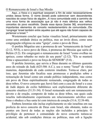 O Remanescente de Israel e Sua Missão                                    9
     Aqui...o físico e o espiritual cessaram a fim de estar necessariamente
unidos dessa forma. O nome [Israel] pode sobreviver sem descendentes
nascidos do corpo físico de alguém...A nova comunidade está a caminho de
uma nova forma de associação que já não é mais idêntica aos velhos
conceitos do povo escolhido. Desde essa época [Isaías 56], encontramos
importantes elementos do conceito neotestamentário de comunidade...Ele
'congrega' Israel também entre aqueles que até agora não foram capazes de
pertencer a Israel.13
      Westermann conclui que Isaías visualiza Israel, primariamente não
como uma entidade étnica ou política, mas ao invés disso, como uma
congregação religiosa ou uma "igreja", como o povo de Deus.
      O profeta Miquéias une a promessa de um "remanescente de Israel"
(2:12, NVI), o novo povo de Deus, à promessa do Messias que sairia de
Belém (5:2). Ele congregará o remanescente de Israel "como ovelhas no
aprisco, como rebanho no meio do seu pasto" (2:12). "Ele se manterá
firme e apascentará o povo na força do SENHOR" (5:4). .
      O profeta Jeremias, que serviu a Deus durante os últimos quarenta
anos do reinado de Judá (625-586 A.C.), usa o nome "Israel" de várias
maneiras, dependendo de cada contexto imediato. Torna-se claro, por
isso, que Jeremias não focaliza suas promessas e predições sobre a
restauração de Israel como um estado político independente, mas como
um povo de Deus espiritualmente restaurado, congregado de todas as
doze tribos. O novo concerto que Jeová fará com a casa de Israel e a casa
de Judá depois do exílio babilônico será explicitamente diferente do
concerto sinaítico (31:31-34). O Israel restaurado será um remanescente
devoto e de oração, composto de todas as doze tribos, nas quais cada
israelita individualmente experimenta um relacionamento salvífico com
Deus e obedece a Sua santa lei com inteireza de coração (31:6; 32:38-40).
      Embora Jeremias não inclua explicitamente os não israelitas em sua
profecia do novo concerto de Deus com Israel, não obstante, todos os
crentes em Jeová de todas as nações são incluídos a princípio. O
privilégio de pertencer à comunidade do novo concerto tornou-se
acidental, não sob condições étnicas ou políticas, mas sob a ligação
 