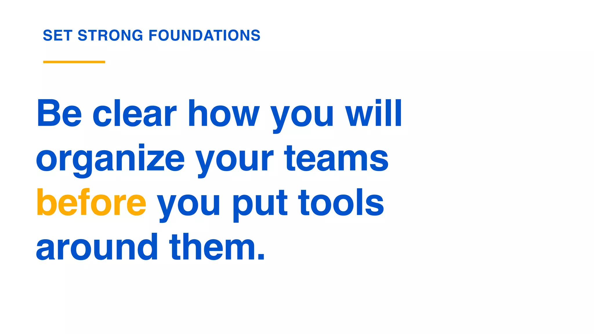 Be clear how you will
organize your teams  
before you put tools  
around them.
SET STRONG FOUNDATIONS
 