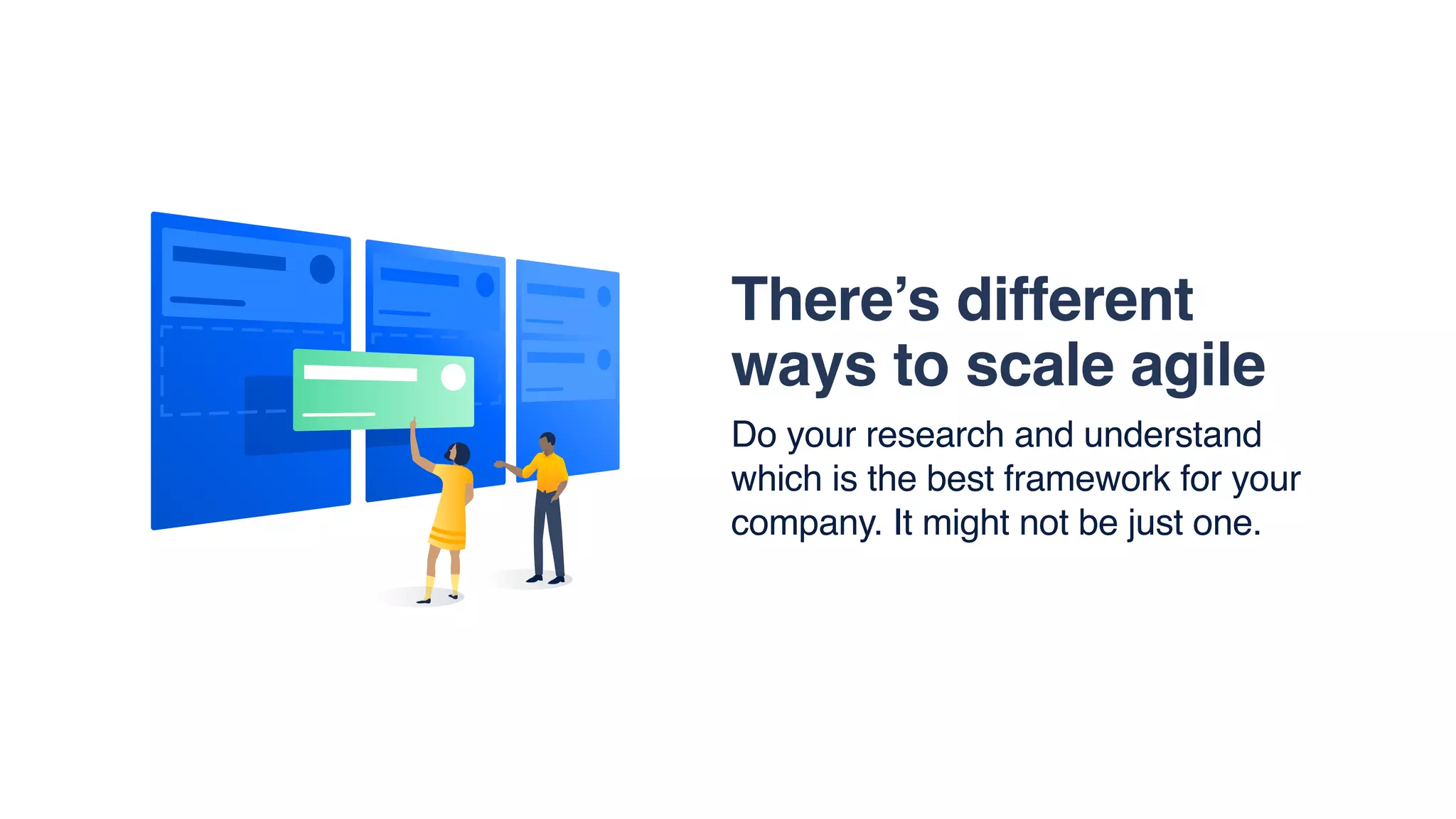 There’s different
ways to scale agile
Do your research and understand
which is the best framework for your
company. It might not be just one.
 