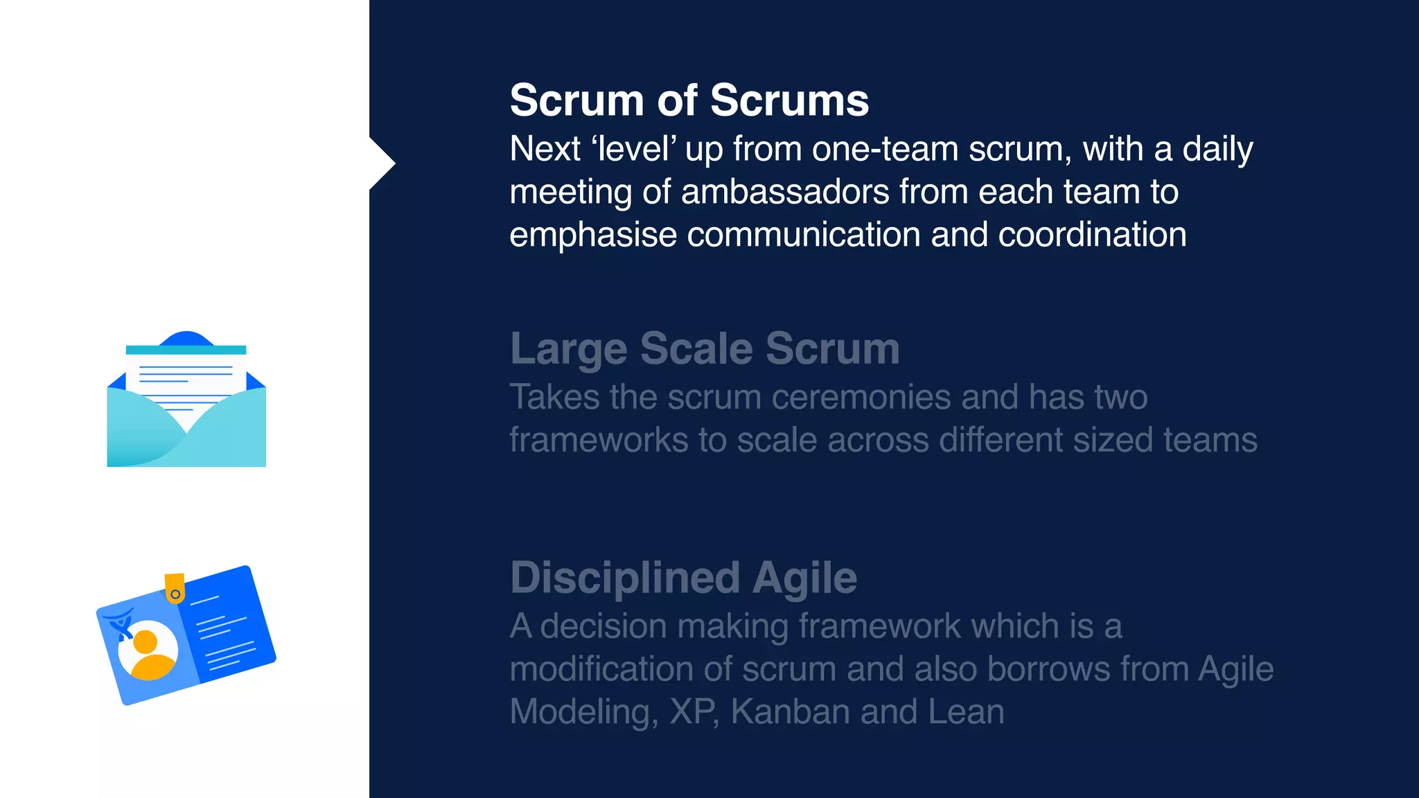 Scrum of Scrums
Next ‘level’ up from one-team scrum, with a daily
meeting of ambassadors from each team to
emphasise communication and coordination
Large Scale Scrum
Takes the scrum ceremonies and has two
frameworks to scale across different sized teams
Disciplined Agile
A decision making framework which is a
modification of scrum and also borrows from Agile
Modeling, XP, Kanban and Lean
 