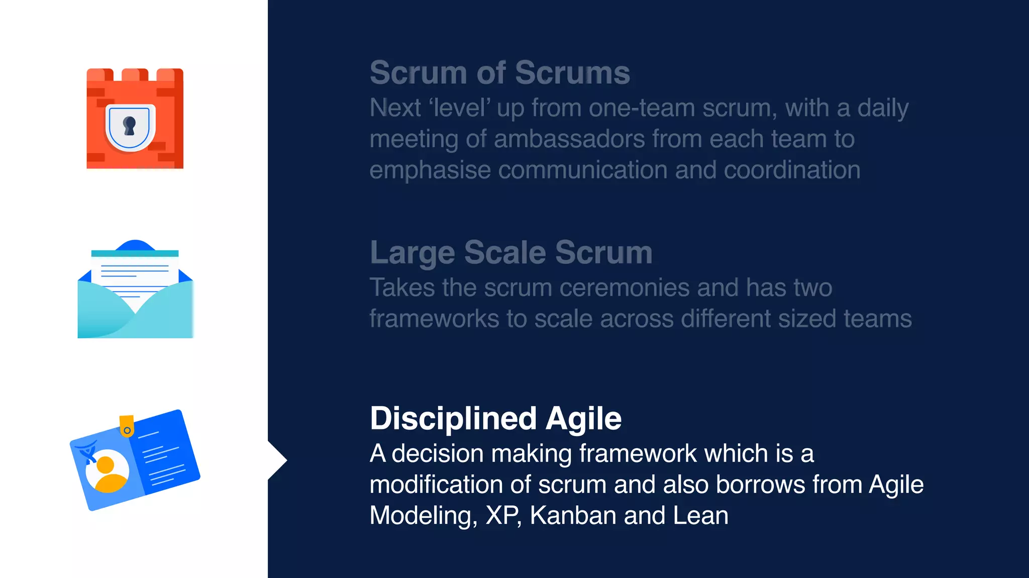 Scrum of Scrums
Next ‘level’ up from one-team scrum, with a daily
meeting of ambassadors from each team to
emphasise communication and coordination
Large Scale Scrum
Takes the scrum ceremonies and has two
frameworks to scale across different sized teams
Disciplined Agile
A decision making framework which is a
modification of scrum and also borrows from Agile
Modeling, XP, Kanban and Lean
 