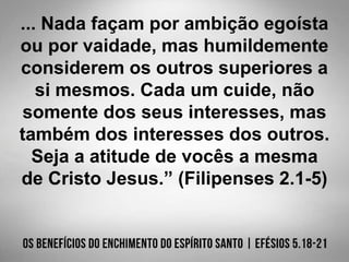 ... Nada façam por ambição egoísta
ou por vaidade, mas humildemente
considerem os outros superiores a
si mesmos. Cada um cuide, não
somente dos seus interesses, mas
também dos interesses dos outros.
Seja a atitude de vocês a mesma
de Cristo Jesus.” (Filipenses 2.1-5)
 