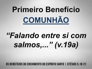Primeiro Benefício
COMUNHÃO
“Falando entre si com
salmos,...” (v.19a)
 