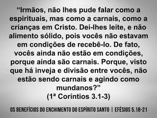 “Irmãos, não lhes pude falar como a
espirituais, mas como a carnais, como a
crianças em Cristo. Dei-lhes leite, e não
alimento sólido, pois vocês não estavam
em condições de recebê-lo. De fato,
vocês ainda não estão em condições,
porque ainda são carnais. Porque, visto
que há inveja e divisão entre vocês, não
estão sendo carnais e agindo como
mundanos?”
(1ª Coríntios 3.1-3)
 