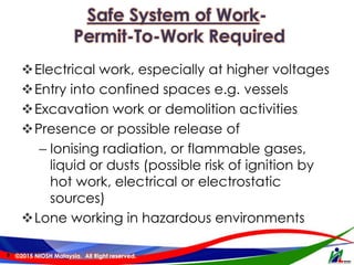 Safe System of Work-
Permit-To-Work Required
Electrical work, especially at higher voltages
Entry into confined spaces e.g. vessels
Excavation work or demolition activities
Presence or possible release of
– Ionising radiation, or flammable gases,
liquid or dusts (possible risk of ignition by
hot work, electrical or electrostatic
sources)
Lone working in hazardous environments
9 ©2015 NIOSH Malaysia. All Right reserved.
 