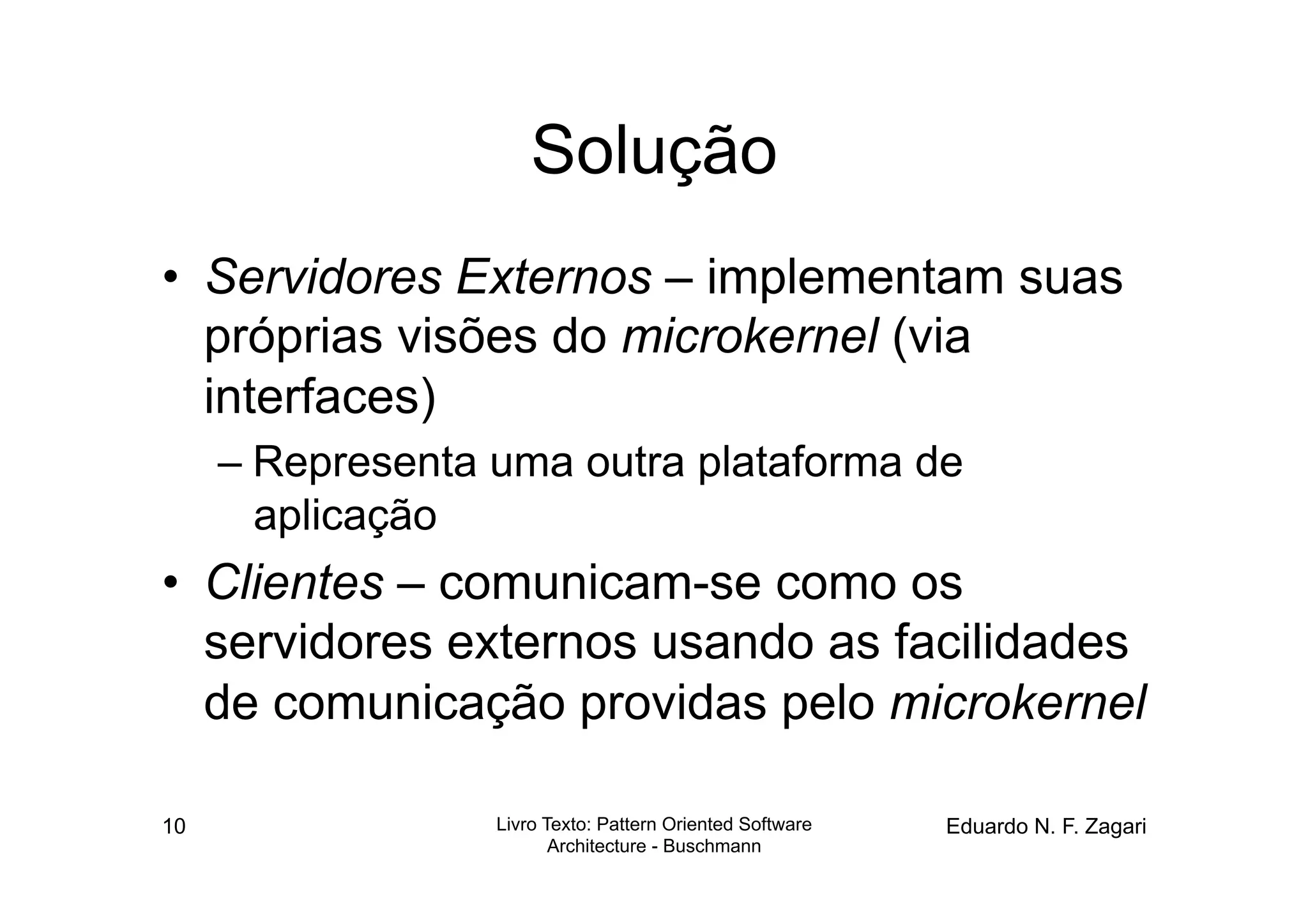 Solução
•  Servidores Externos – implementam suas
   próprias visões do microkernel (via
   interfaces)
     – Representa uma outra plataforma de
       aplicação
•  Clientes – comunicam-se como os
   servidores externos usando as facilidades
   de comunicação providas pelo microkernel

10                Livro Texto: Pattern Oriented Software   Eduardo N. F. Zagari
                         Architecture - Buschmann
 