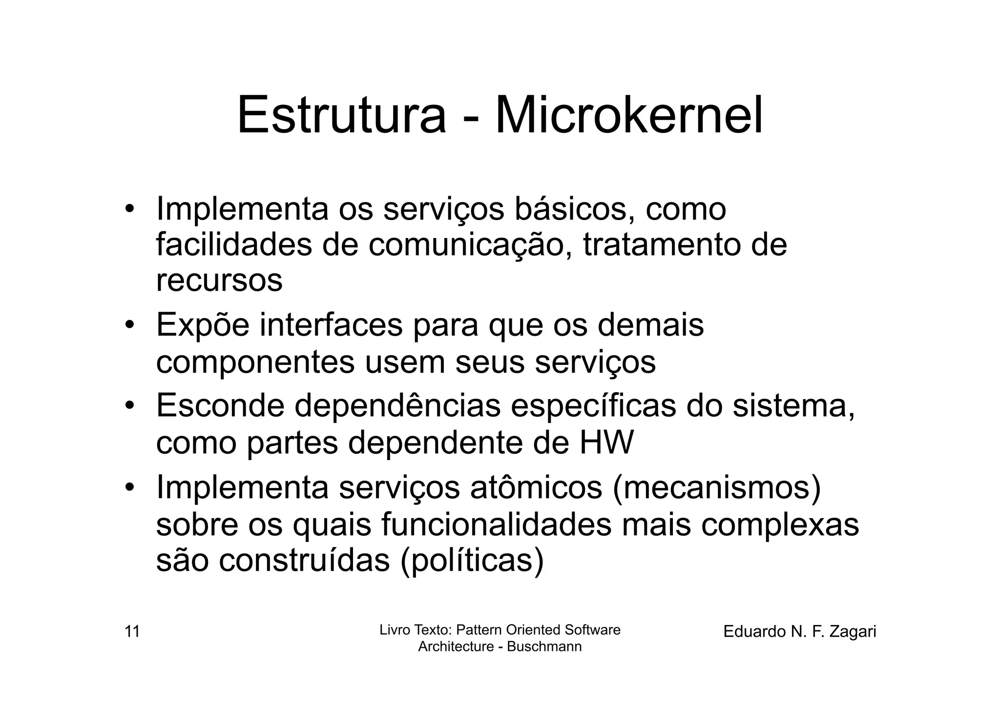 Estrutura - Microkernel
•  Implementa os serviços básicos, como
   facilidades de comunicação, tratamento de
   recursos
•  Expõe interfaces para que os demais
   componentes usem seus serviços
•  Esconde dependências específicas do sistema,
   como partes dependente de HW
•  Implementa serviços atômicos (mecanismos)
   sobre os quais funcionalidades mais complexas
   são construídas (políticas)
11              Livro Texto: Pattern Oriented Software   Eduardo N. F. Zagari
                       Architecture - Buschmann
 