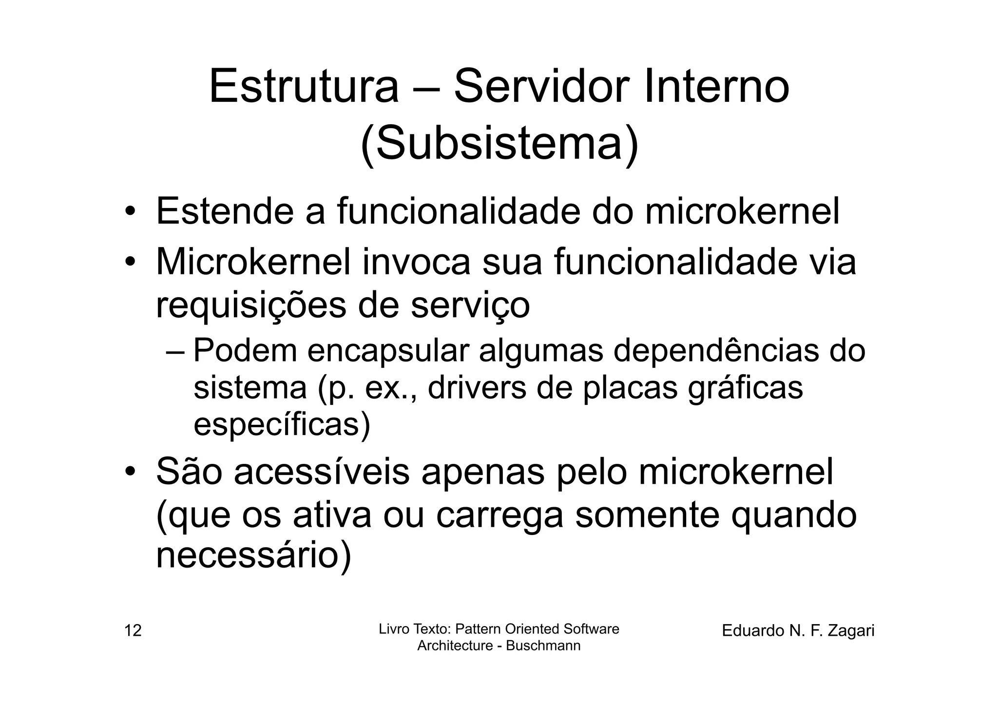 Estrutura – Servidor Interno
              (Subsistema)
•  Estende a funcionalidade do microkernel
•  Microkernel invoca sua funcionalidade via
   requisições de serviço
     – Podem encapsular algumas dependências do
       sistema (p. ex., drivers de placas gráficas
       específicas)
•  São acessíveis apenas pelo microkernel
   (que os ativa ou carrega somente quando
   necessário)
12                Livro Texto: Pattern Oriented Software   Eduardo N. F. Zagari
                         Architecture - Buschmann
 