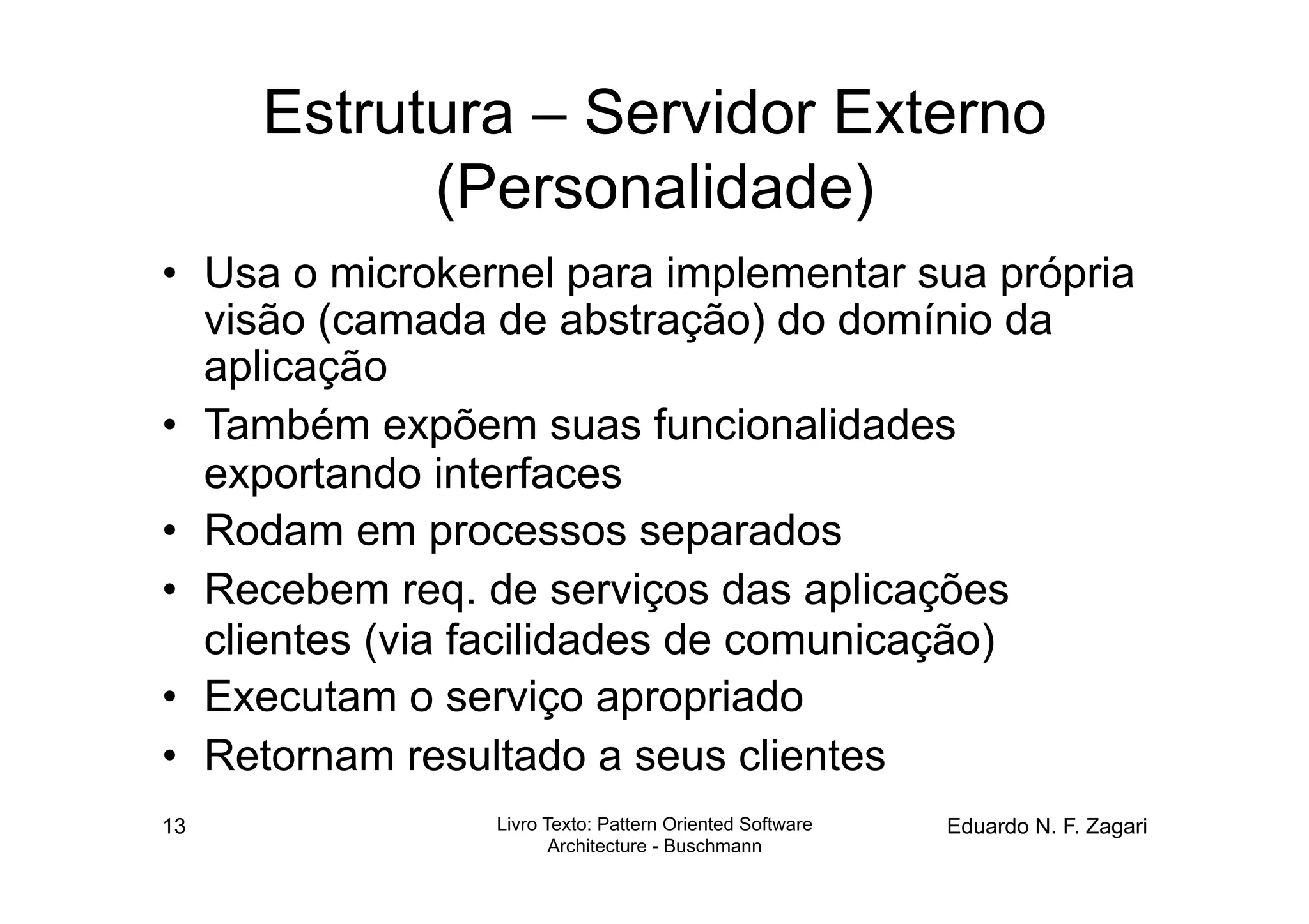 Estrutura – Servidor Externo
           (Personalidade)
•  Usa o microkernel para implementar sua própria
   visão (camada de abstração) do domínio da
   aplicação
•  Também expõem suas funcionalidades
   exportando interfaces
•  Rodam em processos separados
•  Recebem req. de serviços das aplicações
   clientes (via facilidades de comunicação)
•  Executam o serviço apropriado
•  Retornam resultado a seus clientes
13              Livro Texto: Pattern Oriented Software   Eduardo N. F. Zagari
                       Architecture - Buschmann
 
