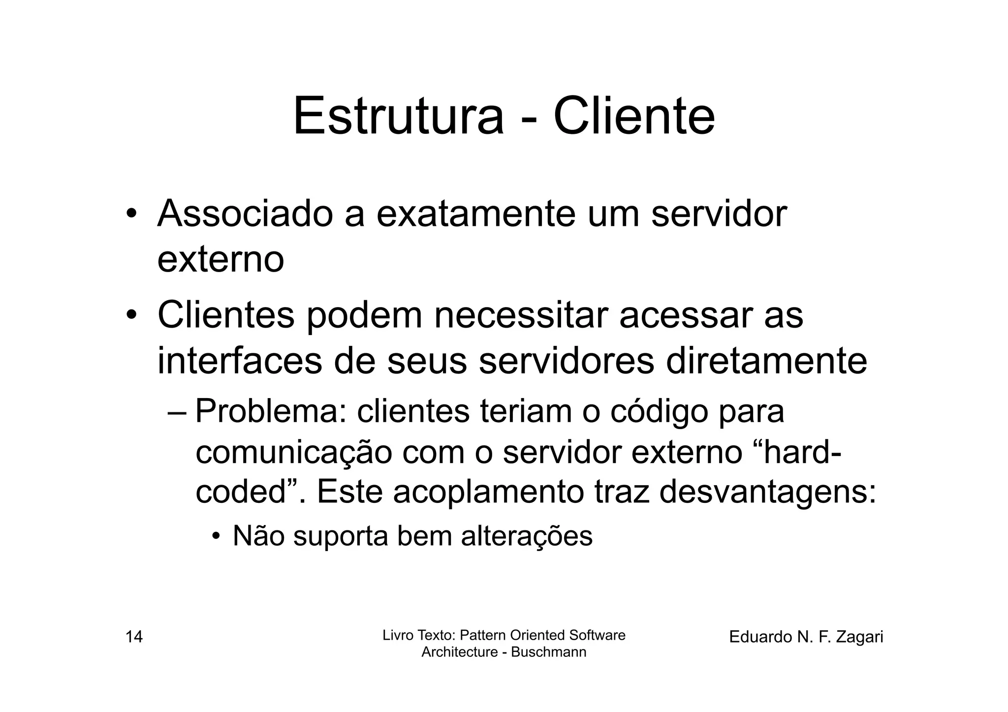 Estrutura - Cliente
•  Associado a exatamente um servidor
   externo
•  Clientes podem necessitar acessar as
   interfaces de seus servidores diretamente
     – Problema: clientes teriam o código para
       comunicação com o servidor externo “hard-
       coded”. Este acoplamento traz desvantagens:
       •  Não suporta bem alterações


14                  Livro Texto: Pattern Oriented Software   Eduardo N. F. Zagari
                           Architecture - Buschmann
 