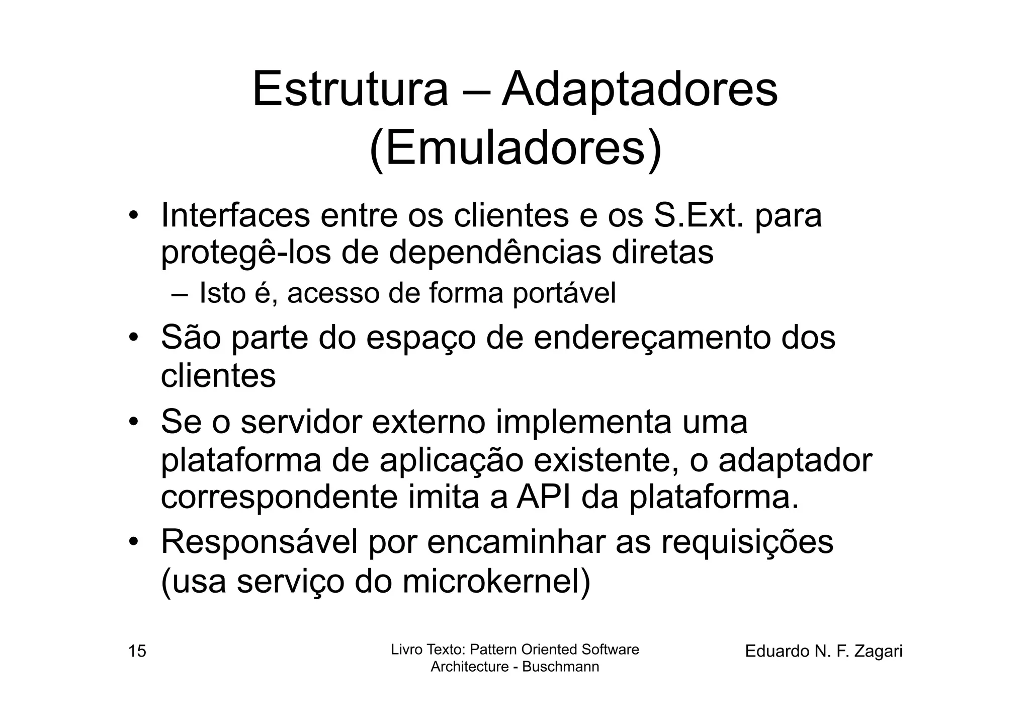 Estrutura – Adaptadores
                (Emuladores)
•  Interfaces entre os clientes e os S.Ext. para
   protegê-los de dependências diretas
     –  Isto é, acesso de forma portável
•  São parte do espaço de endereçamento dos
   clientes
•  Se o servidor externo implementa uma
   plataforma de aplicação existente, o adaptador
   correspondente imita a API da plataforma.
•  Responsável por encaminhar as requisições
   (usa serviço do microkernel)
15                    Livro Texto: Pattern Oriented Software   Eduardo N. F. Zagari
                             Architecture - Buschmann
 