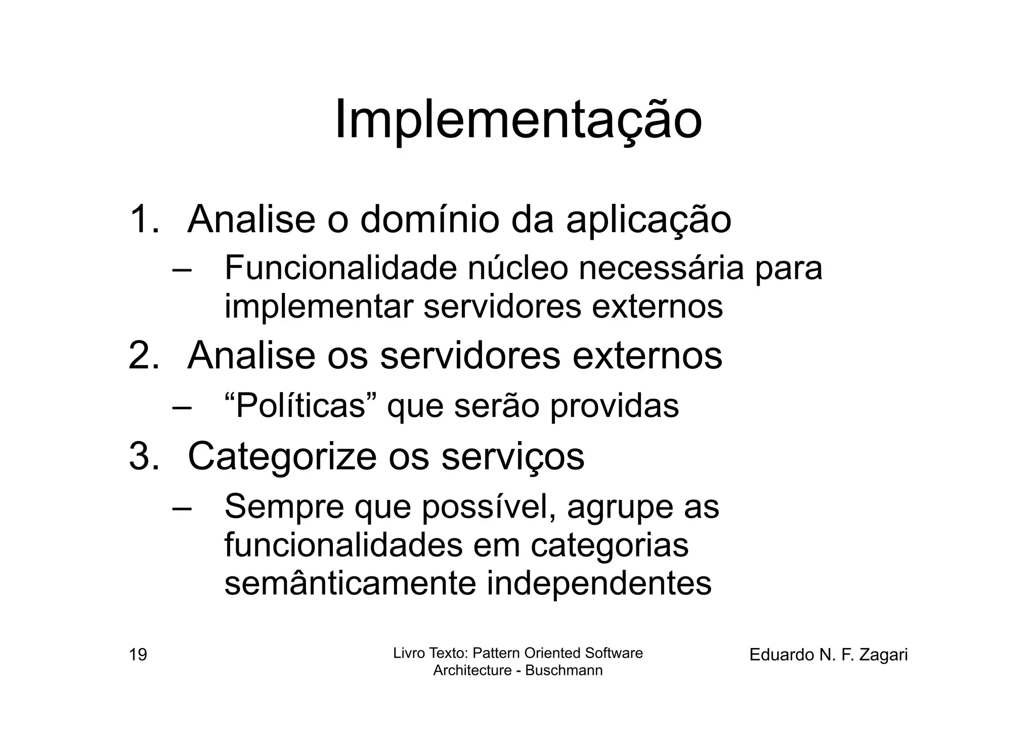 Implementação
1.  Analise o domínio da aplicação
     –  Funcionalidade núcleo necessária para
        implementar servidores externos
2.  Analise os servidores externos
     –  “Políticas” que serão providas
3.  Categorize os serviços
     –  Sempre que possível, agrupe as
        funcionalidades em categorias
        semânticamente independentes
19                 Livro Texto: Pattern Oriented Software   Eduardo N. F. Zagari
                          Architecture - Buschmann
 