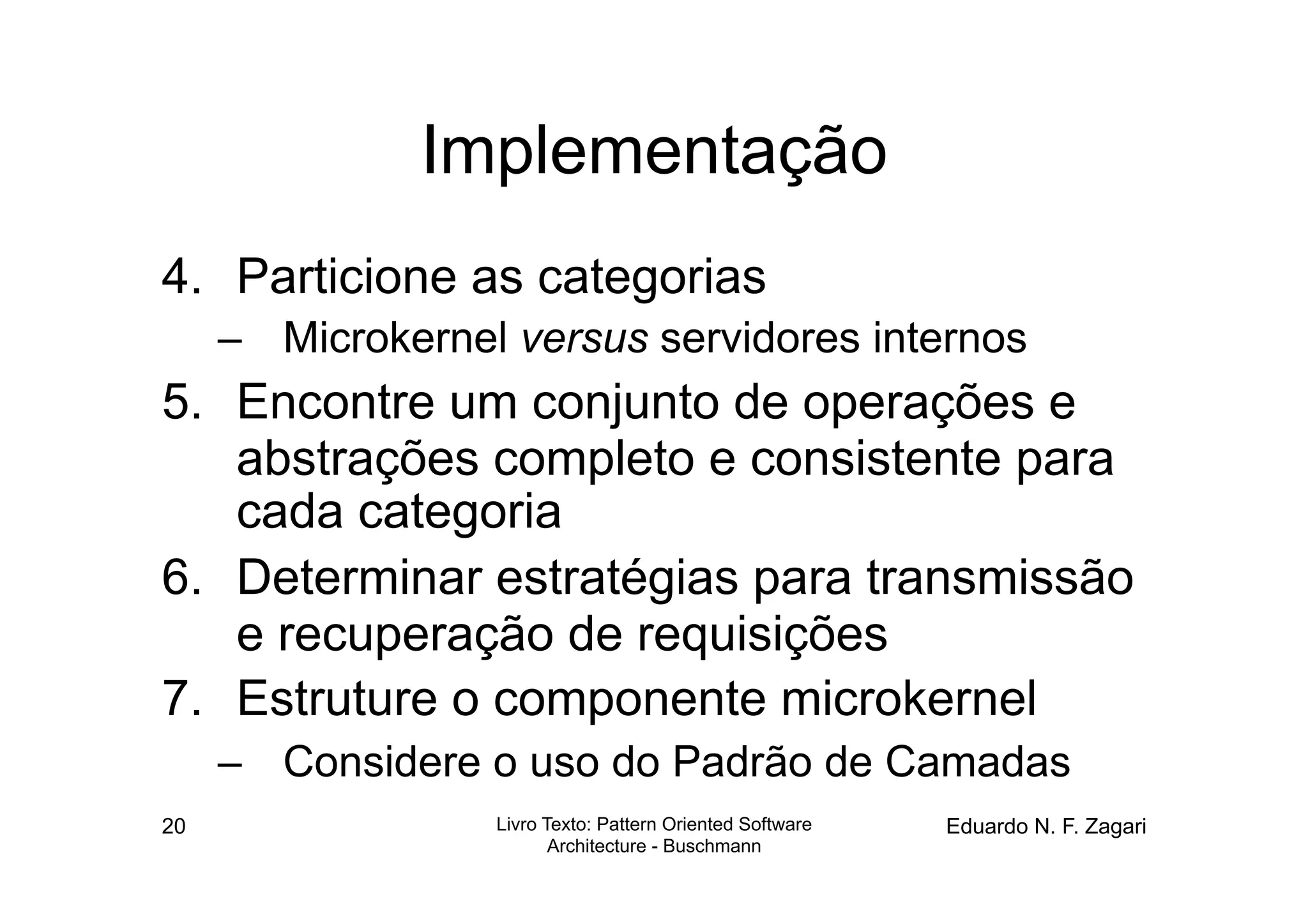 Implementação
4.  Particione as categorias
     –  Microkernel versus servidores internos
5.  Encontre um conjunto de operações e
    abstrações completo e consistente para
    cada categoria
6.  Determinar estratégias para transmissão
    e recuperação de requisições
7.  Estruture o componente microkernel
     –  Considere o uso do Padrão de Camadas
20                 Livro Texto: Pattern Oriented Software   Eduardo N. F. Zagari
                          Architecture - Buschmann
 