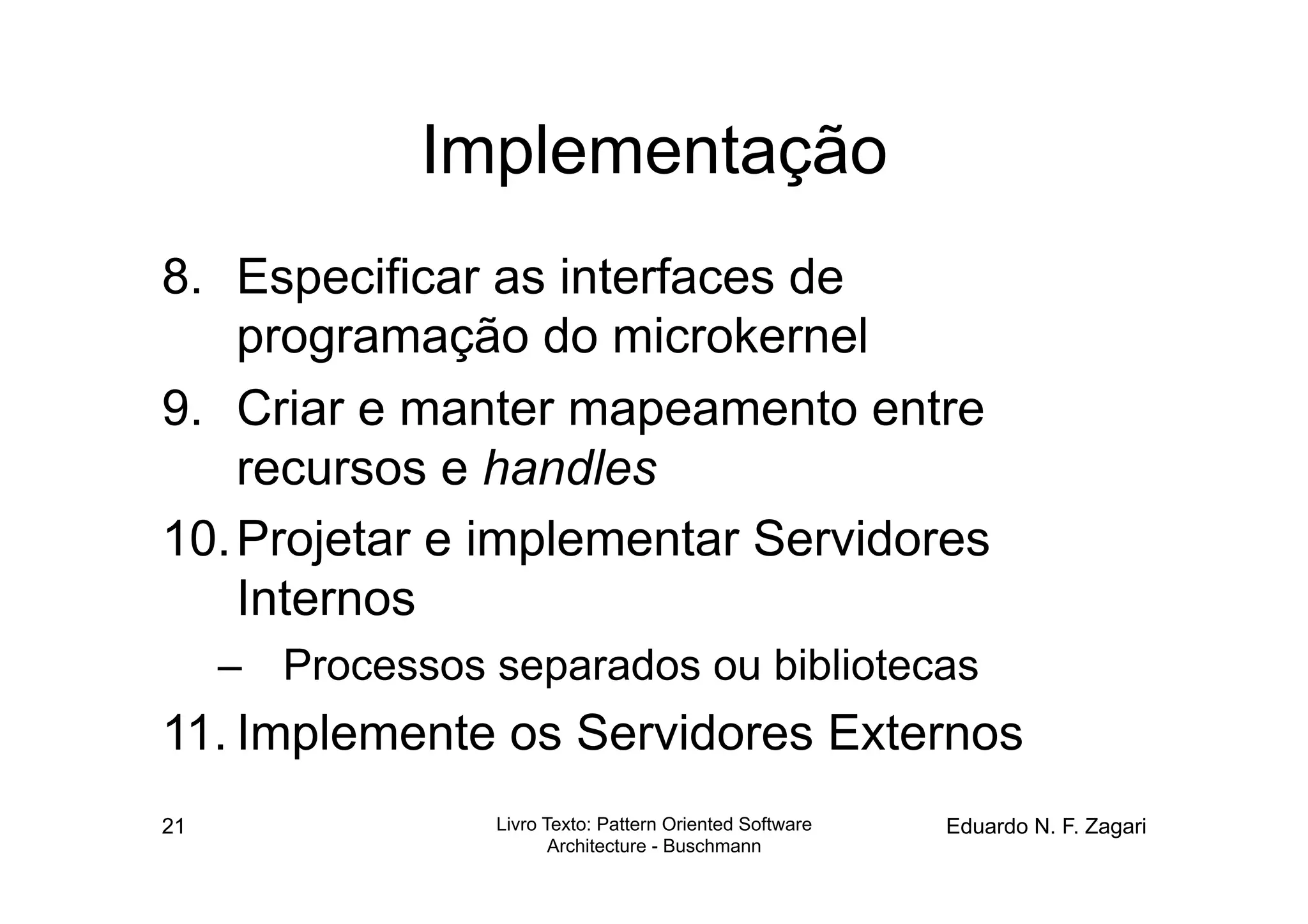 Implementação
8.  Especificar as interfaces de
    programação do microkernel
9.  Criar e manter mapeamento entre
    recursos e handles
10. Projetar e implementar Servidores
    Internos
     –  Processos separados ou bibliotecas
11. Implemente os Servidores Externos
21                Livro Texto: Pattern Oriented Software   Eduardo N. F. Zagari
                         Architecture - Buschmann
 