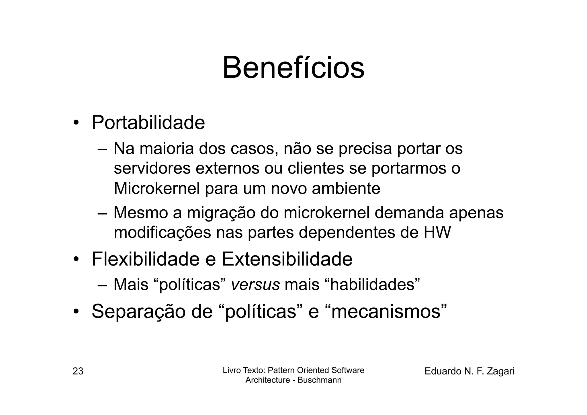 Benefícios
•  Portabilidade
     –  Na maioria dos casos, não se precisa portar os
        servidores externos ou clientes se portarmos o
        Microkernel para um novo ambiente
     –  Mesmo a migração do microkernel demanda apenas
        modificações nas partes dependentes de HW
•  Flexibilidade e Extensibilidade
     –  Mais “políticas” versus mais “habilidades”
•  Separação de “políticas” e “mecanismos”

23                    Livro Texto: Pattern Oriented Software   Eduardo N. F. Zagari
                             Architecture - Buschmann
 