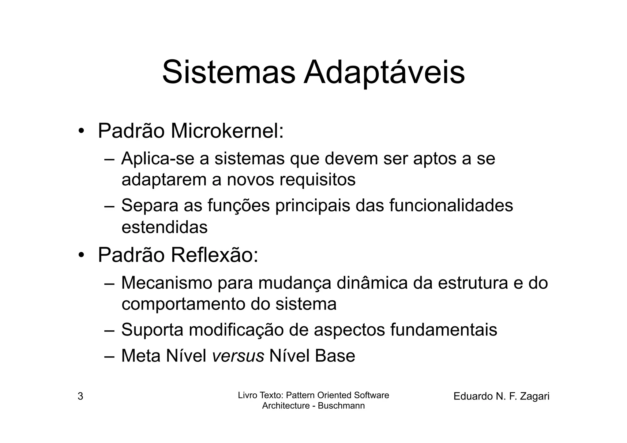 Sistemas Adaptáveis
•  Padrão Microkernel:
    –  Aplica-se a sistemas que devem ser aptos a se
       adaptarem a novos requisitos
    –  Separa as funções principais das funcionalidades
       estendidas
•  Padrão Reflexão:
    –  Mecanismo para mudança dinâmica da estrutura e do
       comportamento do sistema
    –  Suporta modificação de aspectos fundamentais
    –  Meta Nível versus Nível Base

3                   Livro Texto: Pattern Oriented Software   Eduardo N. F. Zagari
                           Architecture - Buschmann
 