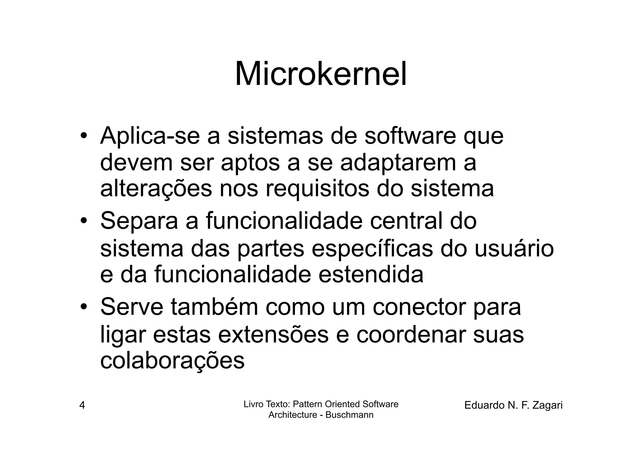 Microkernel
•  Aplica-se a sistemas de software que
   devem ser aptos a se adaptarem a
   alterações nos requisitos do sistema
•  Separa a funcionalidade central do
   sistema das partes específicas do usuário
   e da funcionalidade estendida
•  Serve também como um conector para
   ligar estas extensões e coordenar suas
   colaborações
4              Livro Texto: Pattern Oriented Software   Eduardo N. F. Zagari
                      Architecture - Buschmann
 