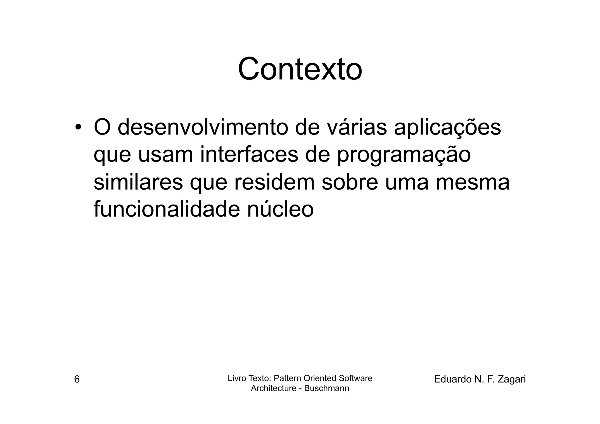Contexto
•  O desenvolvimento de várias aplicações
   que usam interfaces de programação
   similares que residem sobre uma mesma
   funcionalidade núcleo




6             Livro Texto: Pattern Oriented Software   Eduardo N. F. Zagari
                     Architecture - Buschmann
 