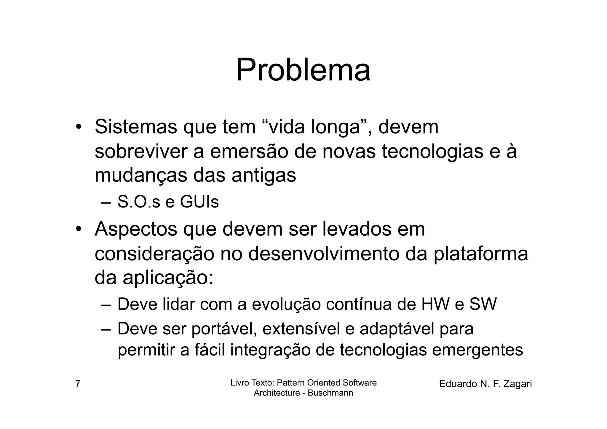 Problema
•  Sistemas que tem “vida longa”, devem
   sobreviver a emersão de novas tecnologias e à
   mudanças das antigas
    –  S.O.s e GUIs
•  Aspectos que devem ser levados em
   consideração no desenvolvimento da plataforma
   da aplicação:
    –  Deve lidar com a evolução contínua de HW e SW
    –  Deve ser portável, extensível e adaptável para
       permitir a fácil integração de tecnologias emergentes
7                     Livro Texto: Pattern Oriented Software   Eduardo N. F. Zagari
                             Architecture - Buschmann
 