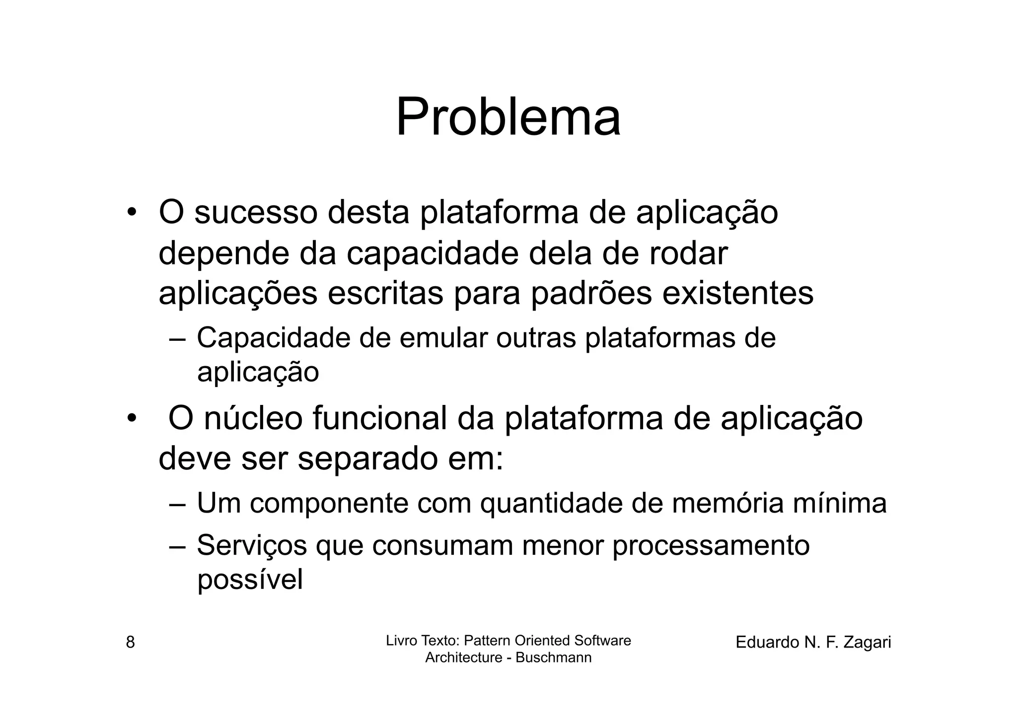 Problema
•  O sucesso desta plataforma de aplicação
   depende da capacidade dela de rodar
   aplicações escritas para padrões existentes
    –  Capacidade de emular outras plataformas de
       aplicação
•  O núcleo funcional da plataforma de aplicação
   deve ser separado em:
    –  Um componente com quantidade de memória mínima
    –  Serviços que consumam menor processamento
       possível

8                   Livro Texto: Pattern Oriented Software   Eduardo N. F. Zagari
                           Architecture - Buschmann
 