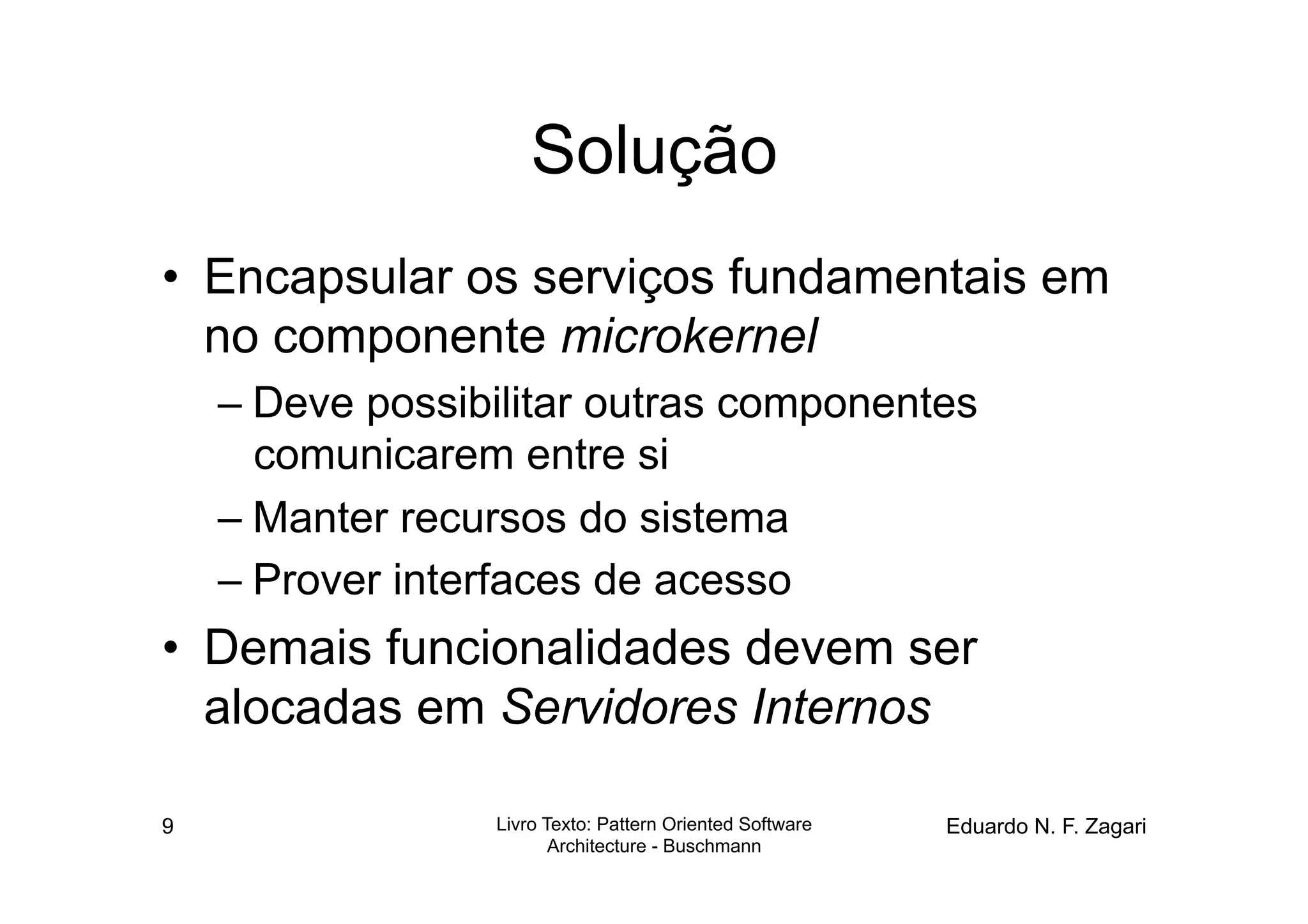 Solução
•  Encapsular os serviços fundamentais em
   no componente microkernel
    – Deve possibilitar outras componentes
      comunicarem entre si
    – Manter recursos do sistema
    – Prover interfaces de acesso
•  Demais funcionalidades devem ser
   alocadas em Servidores Internos

9                Livro Texto: Pattern Oriented Software   Eduardo N. F. Zagari
                        Architecture - Buschmann
 