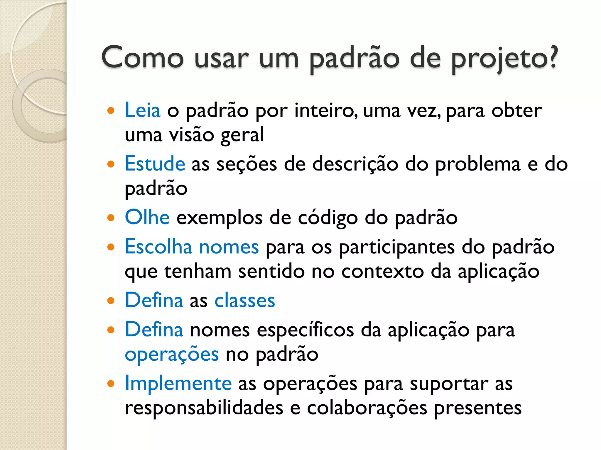 Como usar um padrão de projeto? 
Leia o padrão por inteiro, uma vez, para obter uma visão geral 
Estude as seções de descrição do problema e do padrão 
Olhe exemplos de código do padrão 
Escolha nomes para os participantes do padrão que tenham sentido no contexto da aplicação 
Defina as classes 
Defina nomes específicos da aplicação para operações no padrão 
Implemente as operações para suportar as responsabilidades e colaborações presentes  