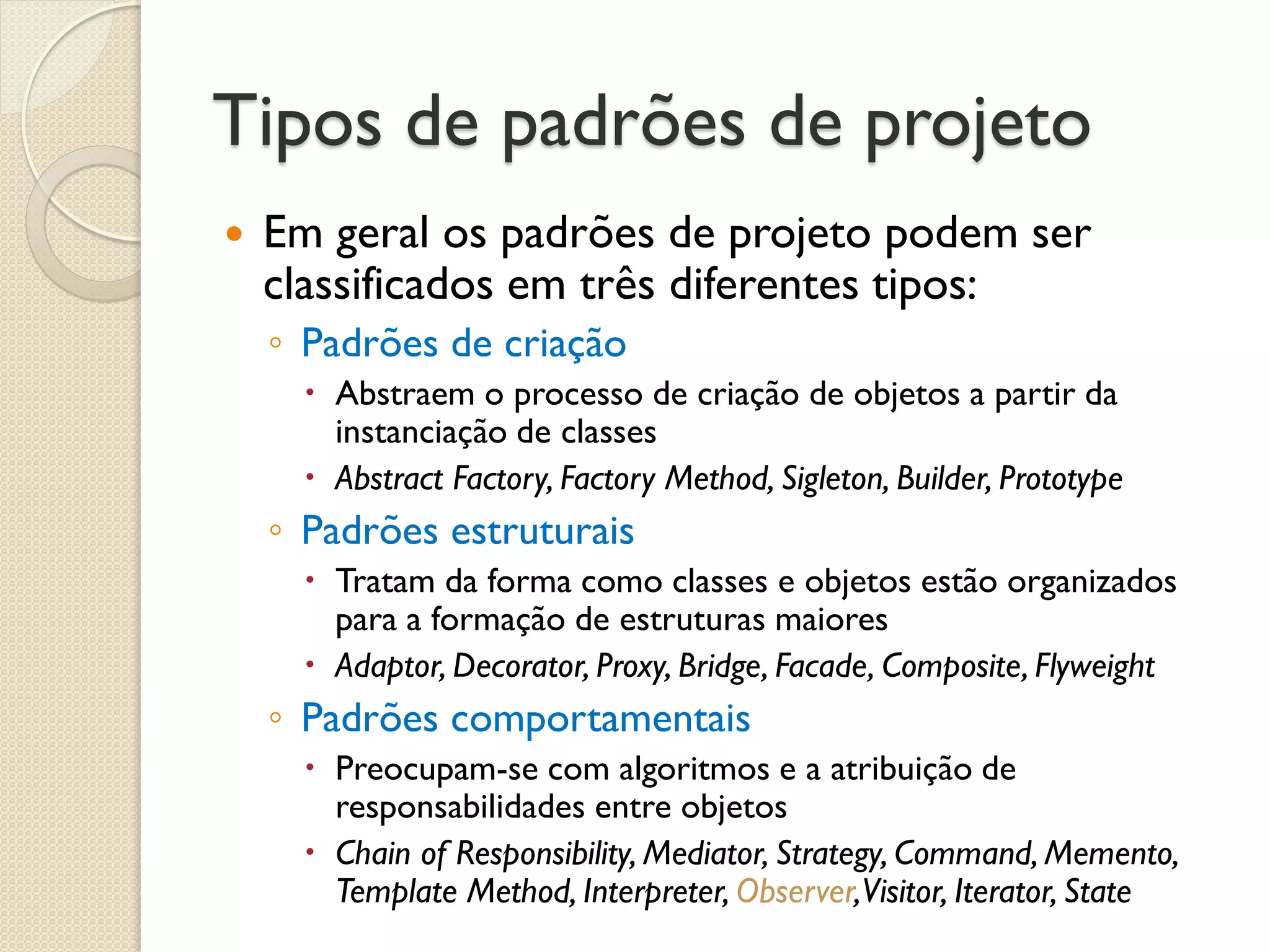 Tipos de padrões de projeto 
Em geral os padrões de projeto podem ser classificados em três diferentes tipos: 
◦Padrões de criação 
Abstraem o processo de criação de objetos a partir da instanciação de classes 
Abstract Factory, Factory Method, Sigleton, Builder, Prototype 
◦Padrões estruturais 
Tratam da forma como classes e objetos estão organizados para a formação de estruturas maiores 
Adaptor, Decorator, Proxy, Bridge, Facade, Composite, Flyweight 
◦Padrões comportamentais 
Preocupam-se com algoritmos e a atribuição de responsabilidades entre objetos 
Chain of Responsibility, Mediator, Strategy, Command, Memento, Template Method, Interpreter, Observer, Visitor, Iterator, State  